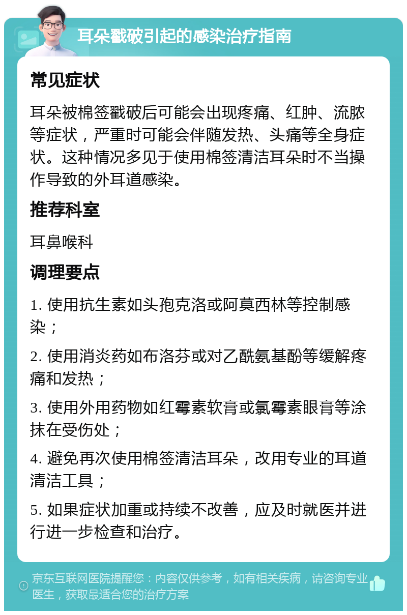 耳朵戳破引起的感染治疗指南 常见症状 耳朵被棉签戳破后可能会出现疼痛、红肿、流脓等症状，严重时可能会伴随发热、头痛等全身症状。这种情况多见于使用棉签清洁耳朵时不当操作导致的外耳道感染。 推荐科室 耳鼻喉科 调理要点 1. 使用抗生素如头孢克洛或阿莫西林等控制感染； 2. 使用消炎药如布洛芬或对乙酰氨基酚等缓解疼痛和发热； 3. 使用外用药物如红霉素软膏或氯霉素眼膏等涂抹在受伤处； 4. 避免再次使用棉签清洁耳朵，改用专业的耳道清洁工具； 5. 如果症状加重或持续不改善，应及时就医并进行进一步检查和治疗。