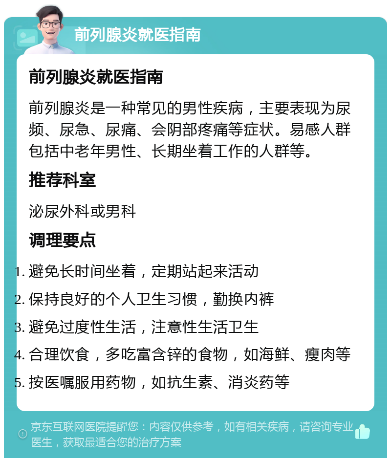 前列腺炎就医指南 前列腺炎就医指南 前列腺炎是一种常见的男性疾病，主要表现为尿频、尿急、尿痛、会阴部疼痛等症状。易感人群包括中老年男性、长期坐着工作的人群等。 推荐科室 泌尿外科或男科 调理要点 避免长时间坐着，定期站起来活动 保持良好的个人卫生习惯，勤换内裤 避免过度性生活，注意性生活卫生 合理饮食，多吃富含锌的食物，如海鲜、瘦肉等 按医嘱服用药物，如抗生素、消炎药等