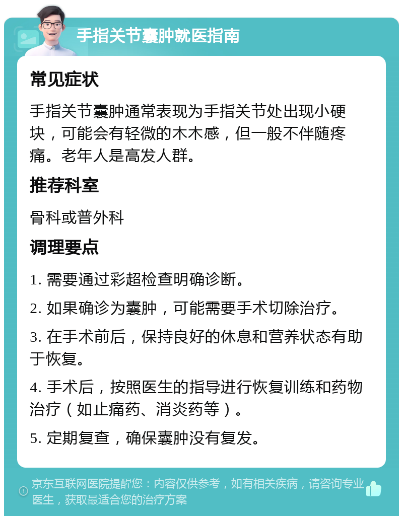 手指关节囊肿就医指南 常见症状 手指关节囊肿通常表现为手指关节处出现小硬块，可能会有轻微的木木感，但一般不伴随疼痛。老年人是高发人群。 推荐科室 骨科或普外科 调理要点 1. 需要通过彩超检查明确诊断。 2. 如果确诊为囊肿，可能需要手术切除治疗。 3. 在手术前后，保持良好的休息和营养状态有助于恢复。 4. 手术后，按照医生的指导进行恢复训练和药物治疗（如止痛药、消炎药等）。 5. 定期复查，确保囊肿没有复发。