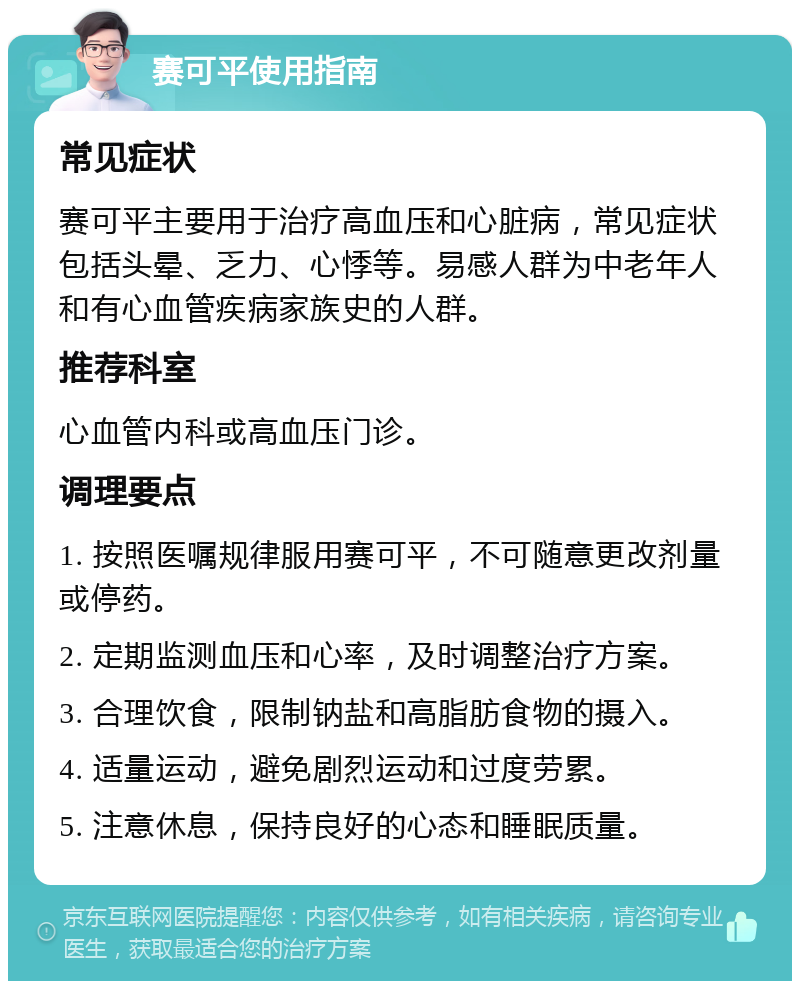 赛可平使用指南 常见症状 赛可平主要用于治疗高血压和心脏病，常见症状包括头晕、乏力、心悸等。易感人群为中老年人和有心血管疾病家族史的人群。 推荐科室 心血管内科或高血压门诊。 调理要点 1. 按照医嘱规律服用赛可平，不可随意更改剂量或停药。 2. 定期监测血压和心率，及时调整治疗方案。 3. 合理饮食，限制钠盐和高脂肪食物的摄入。 4. 适量运动，避免剧烈运动和过度劳累。 5. 注意休息，保持良好的心态和睡眠质量。