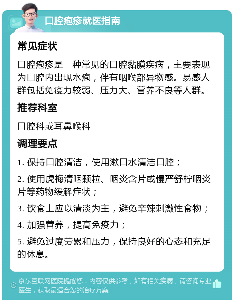 口腔疱疹就医指南 常见症状 口腔疱疹是一种常见的口腔黏膜疾病，主要表现为口腔内出现水疱，伴有咽喉部异物感。易感人群包括免疫力较弱、压力大、营养不良等人群。 推荐科室 口腔科或耳鼻喉科 调理要点 1. 保持口腔清洁，使用漱口水清洁口腔； 2. 使用虎梅清咽颗粒、咽炎含片或慢严舒柠咽炎片等药物缓解症状； 3. 饮食上应以清淡为主，避免辛辣刺激性食物； 4. 加强营养，提高免疫力； 5. 避免过度劳累和压力，保持良好的心态和充足的休息。