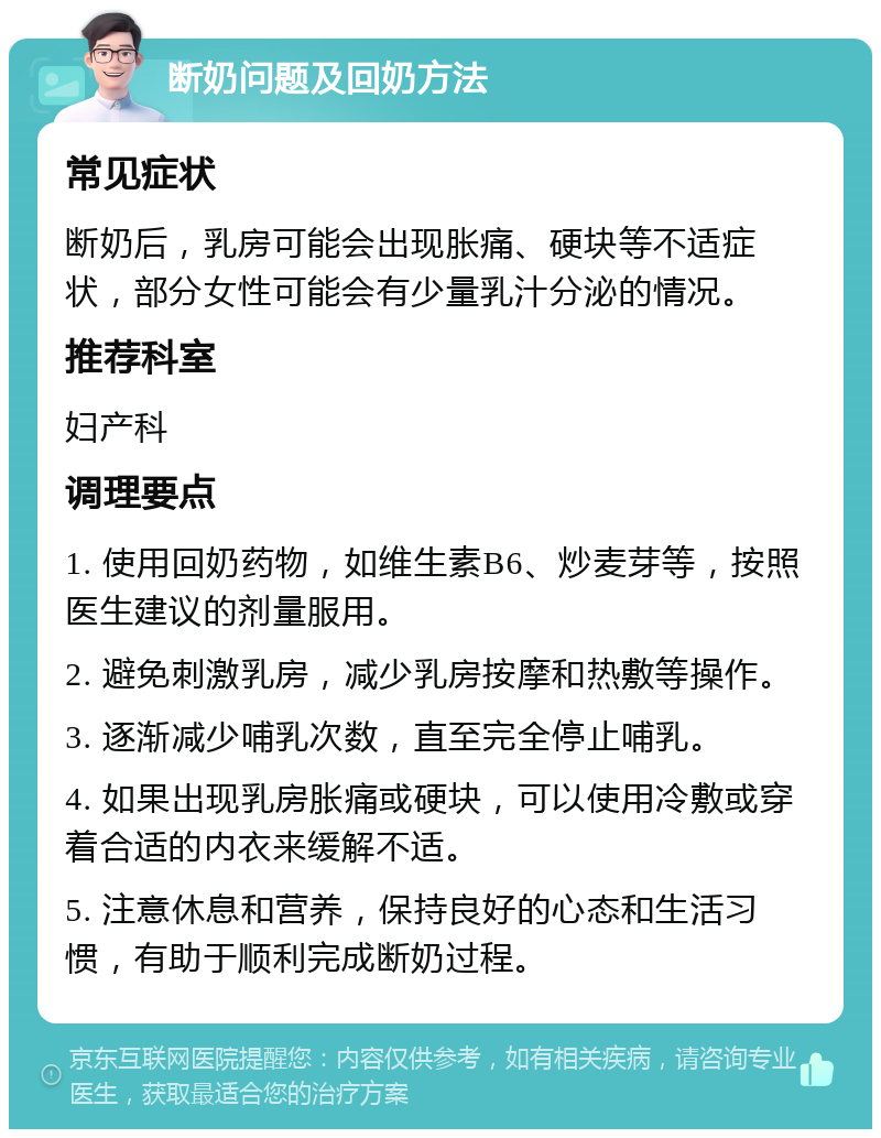 断奶问题及回奶方法 常见症状 断奶后，乳房可能会出现胀痛、硬块等不适症状，部分女性可能会有少量乳汁分泌的情况。 推荐科室 妇产科 调理要点 1. 使用回奶药物，如维生素B6、炒麦芽等，按照医生建议的剂量服用。 2. 避免刺激乳房，减少乳房按摩和热敷等操作。 3. 逐渐减少哺乳次数，直至完全停止哺乳。 4. 如果出现乳房胀痛或硬块，可以使用冷敷或穿着合适的内衣来缓解不适。 5. 注意休息和营养，保持良好的心态和生活习惯，有助于顺利完成断奶过程。