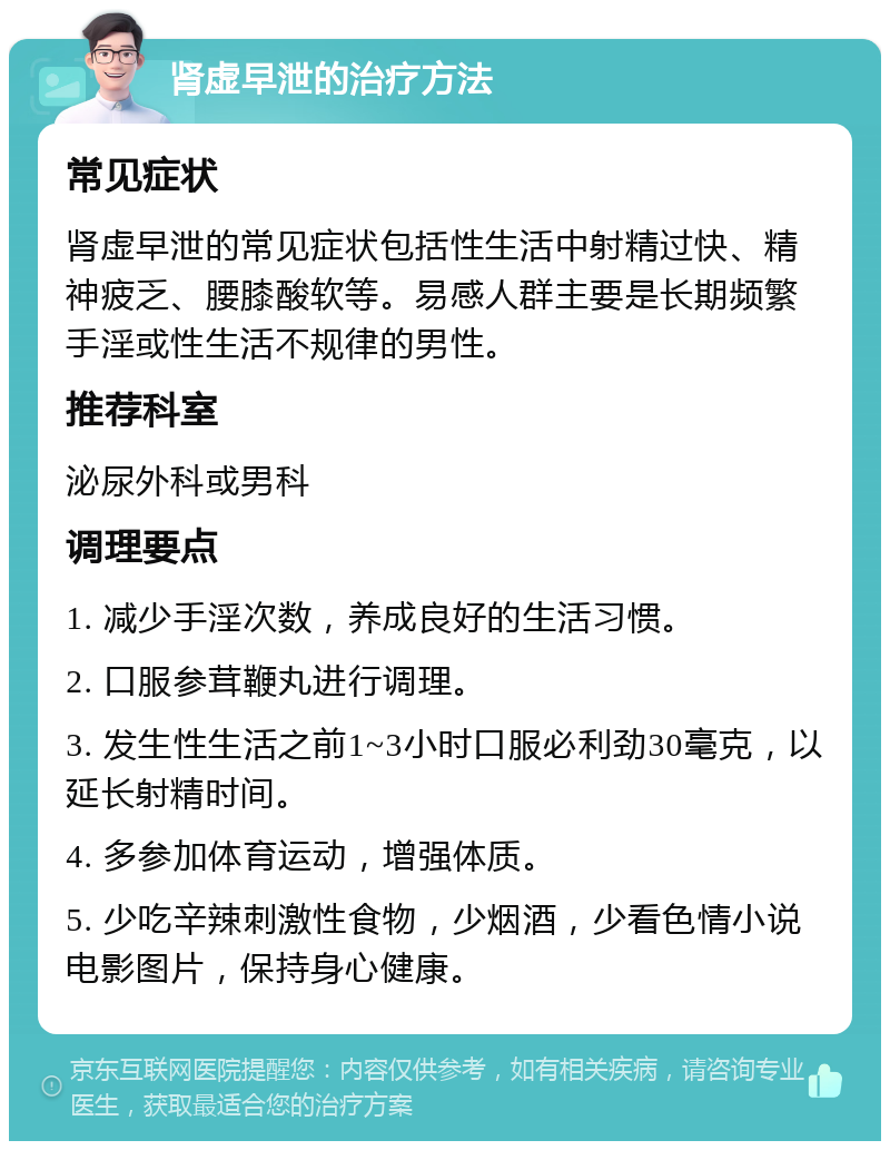 肾虚早泄的治疗方法 常见症状 肾虚早泄的常见症状包括性生活中射精过快、精神疲乏、腰膝酸软等。易感人群主要是长期频繁手淫或性生活不规律的男性。 推荐科室 泌尿外科或男科 调理要点 1. 减少手淫次数，养成良好的生活习惯。 2. 口服参茸鞭丸进行调理。 3. 发生性生活之前1~3小时口服必利劲30毫克，以延长射精时间。 4. 多参加体育运动，增强体质。 5. 少吃辛辣刺激性食物，少烟酒，少看色情小说电影图片，保持身心健康。