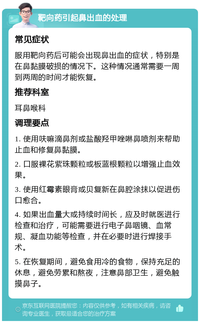 靶向药引起鼻出血的处理 常见症状 服用靶向药后可能会出现鼻出血的症状，特别是在鼻黏膜破损的情况下。这种情况通常需要一周到两周的时间才能恢复。 推荐科室 耳鼻喉科 调理要点 1. 使用呋嘛滴鼻剂或盐酸羟甲唑啉鼻喷剂来帮助止血和修复鼻黏膜。 2. 口服裸花紫珠颗粒或板蓝根颗粒以增强止血效果。 3. 使用红霉素眼膏或贝复新在鼻腔涂抹以促进伤口愈合。 4. 如果出血量大或持续时间长，应及时就医进行检查和治疗，可能需要进行电子鼻咽镜、血常规、凝血功能等检查，并在必要时进行焊接手术。 5. 在恢复期间，避免食用冷的食物，保持充足的休息，避免劳累和熬夜，注意鼻部卫生，避免触摸鼻子。