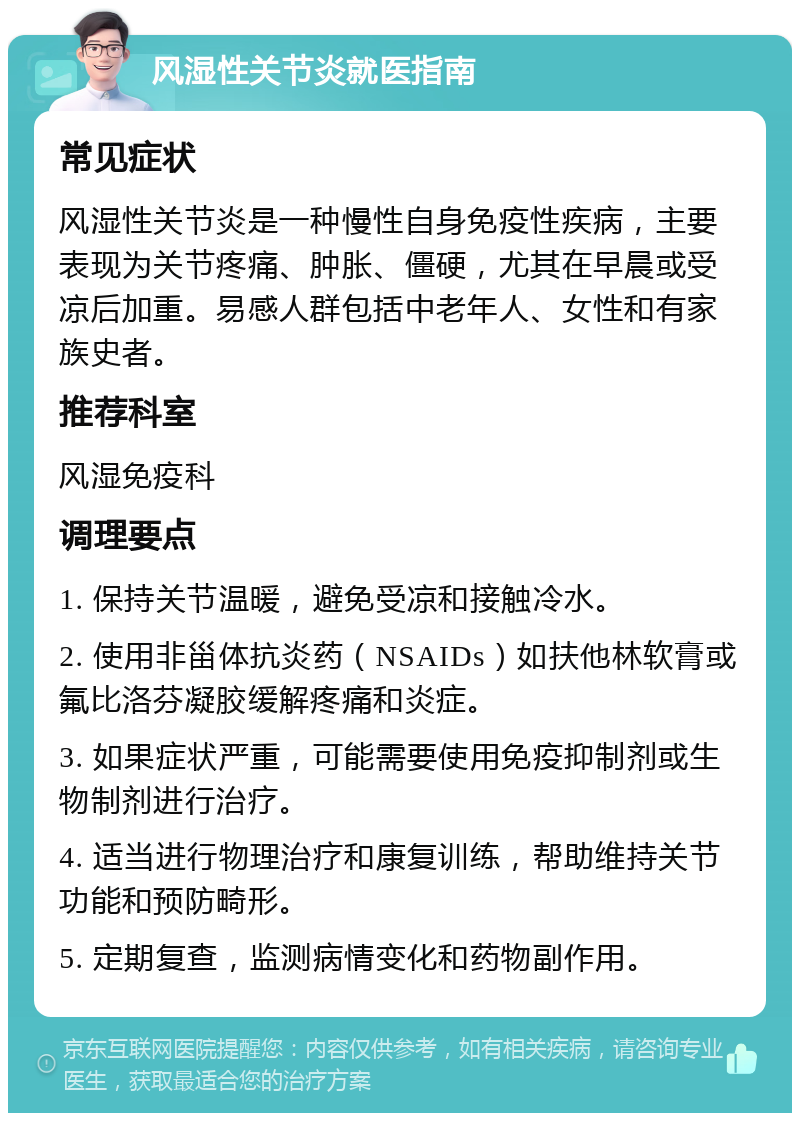 风湿性关节炎就医指南 常见症状 风湿性关节炎是一种慢性自身免疫性疾病，主要表现为关节疼痛、肿胀、僵硬，尤其在早晨或受凉后加重。易感人群包括中老年人、女性和有家族史者。 推荐科室 风湿免疫科 调理要点 1. 保持关节温暖，避免受凉和接触冷水。 2. 使用非甾体抗炎药（NSAIDs）如扶他林软膏或氟比洛芬凝胶缓解疼痛和炎症。 3. 如果症状严重，可能需要使用免疫抑制剂或生物制剂进行治疗。 4. 适当进行物理治疗和康复训练，帮助维持关节功能和预防畸形。 5. 定期复查，监测病情变化和药物副作用。