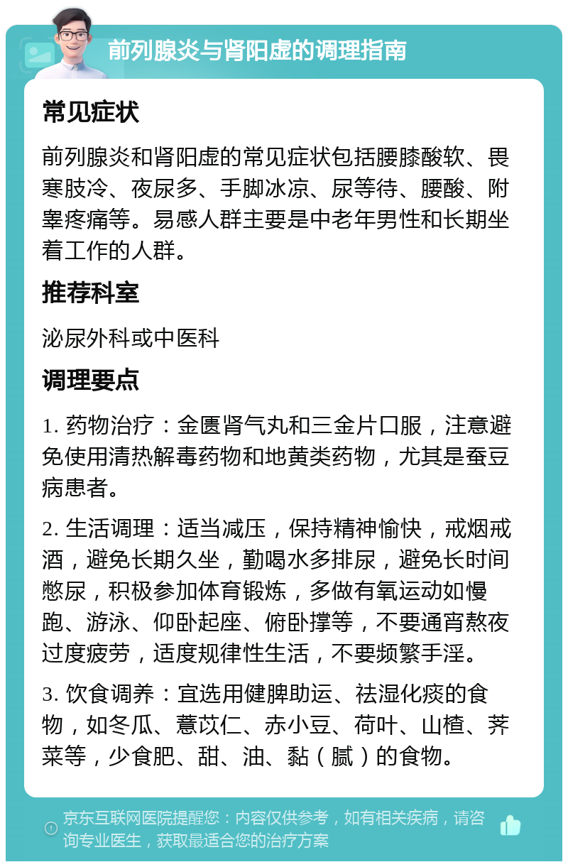 前列腺炎与肾阳虚的调理指南 常见症状 前列腺炎和肾阳虚的常见症状包括腰膝酸软、畏寒肢冷、夜尿多、手脚冰凉、尿等待、腰酸、附睾疼痛等。易感人群主要是中老年男性和长期坐着工作的人群。 推荐科室 泌尿外科或中医科 调理要点 1. 药物治疗：金匮肾气丸和三金片口服，注意避免使用清热解毒药物和地黄类药物，尤其是蚕豆病患者。 2. 生活调理：适当减压，保持精神愉快，戒烟戒酒，避免长期久坐，勤喝水多排尿，避免长时间憋尿，积极参加体育锻炼，多做有氧运动如慢跑、游泳、仰卧起座、俯卧撑等，不要通宵熬夜过度疲劳，适度规律性生活，不要频繁手淫。 3. 饮食调养：宜选用健脾助运、祛湿化痰的食物，如冬瓜、薏苡仁、赤小豆、荷叶、山楂、荠菜等，少食肥、甜、油、黏（腻）的食物。