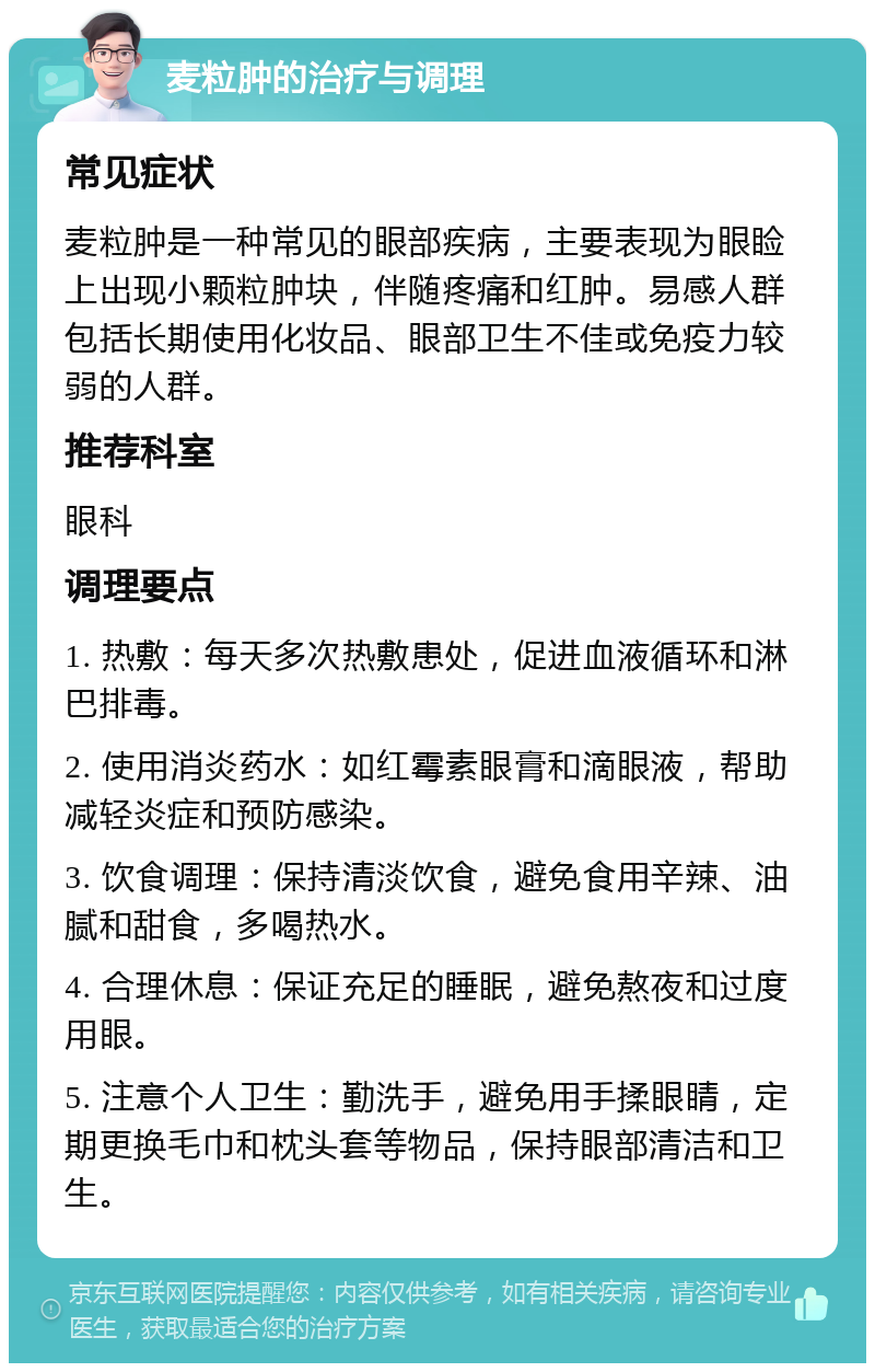 麦粒肿的治疗与调理 常见症状 麦粒肿是一种常见的眼部疾病，主要表现为眼睑上出现小颗粒肿块，伴随疼痛和红肿。易感人群包括长期使用化妆品、眼部卫生不佳或免疫力较弱的人群。 推荐科室 眼科 调理要点 1. 热敷：每天多次热敷患处，促进血液循环和淋巴排毒。 2. 使用消炎药水：如红霉素眼膏和滴眼液，帮助减轻炎症和预防感染。 3. 饮食调理：保持清淡饮食，避免食用辛辣、油腻和甜食，多喝热水。 4. 合理休息：保证充足的睡眠，避免熬夜和过度用眼。 5. 注意个人卫生：勤洗手，避免用手揉眼睛，定期更换毛巾和枕头套等物品，保持眼部清洁和卫生。