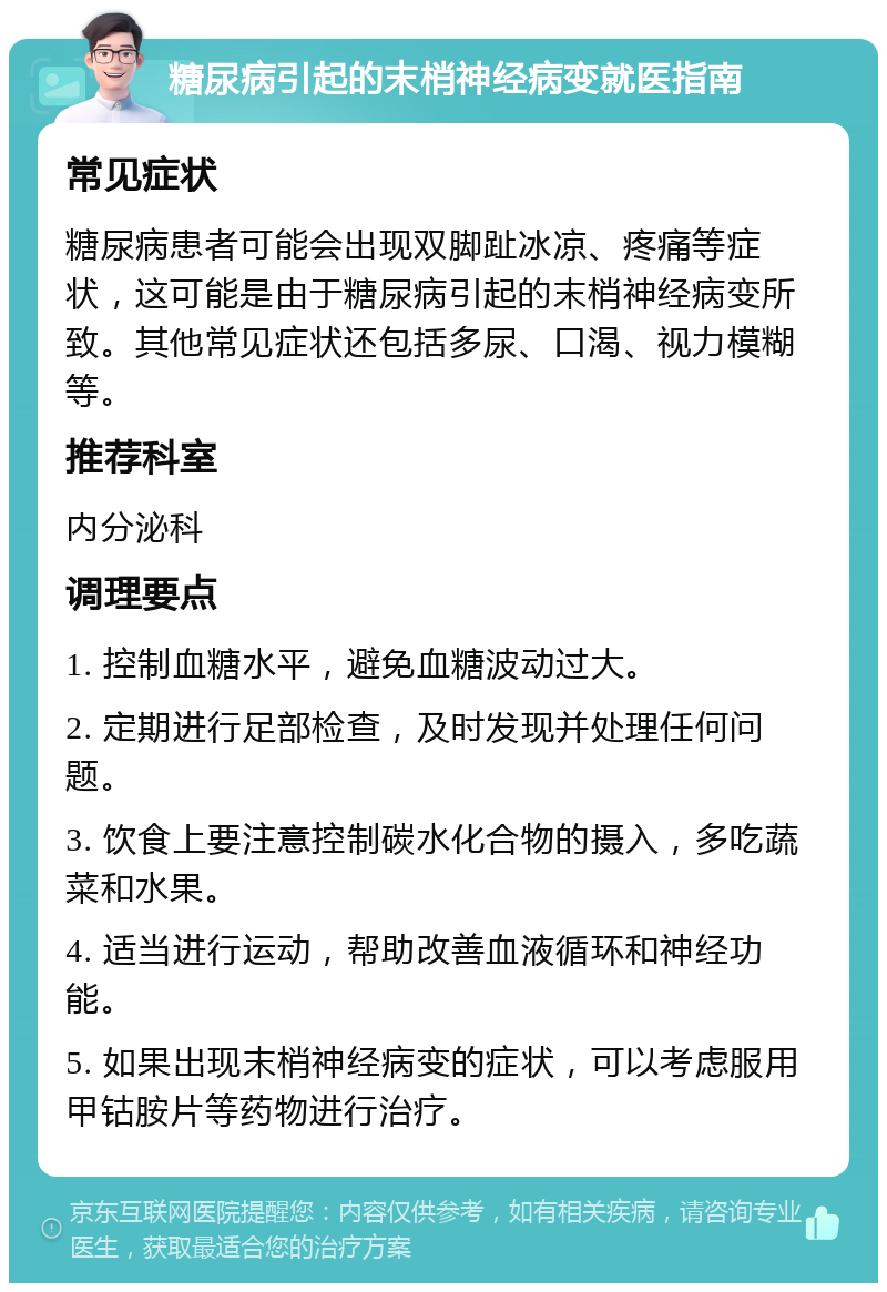 糖尿病引起的末梢神经病变就医指南 常见症状 糖尿病患者可能会出现双脚趾冰凉、疼痛等症状，这可能是由于糖尿病引起的末梢神经病变所致。其他常见症状还包括多尿、口渴、视力模糊等。 推荐科室 内分泌科 调理要点 1. 控制血糖水平，避免血糖波动过大。 2. 定期进行足部检查，及时发现并处理任何问题。 3. 饮食上要注意控制碳水化合物的摄入，多吃蔬菜和水果。 4. 适当进行运动，帮助改善血液循环和神经功能。 5. 如果出现末梢神经病变的症状，可以考虑服用甲钴胺片等药物进行治疗。