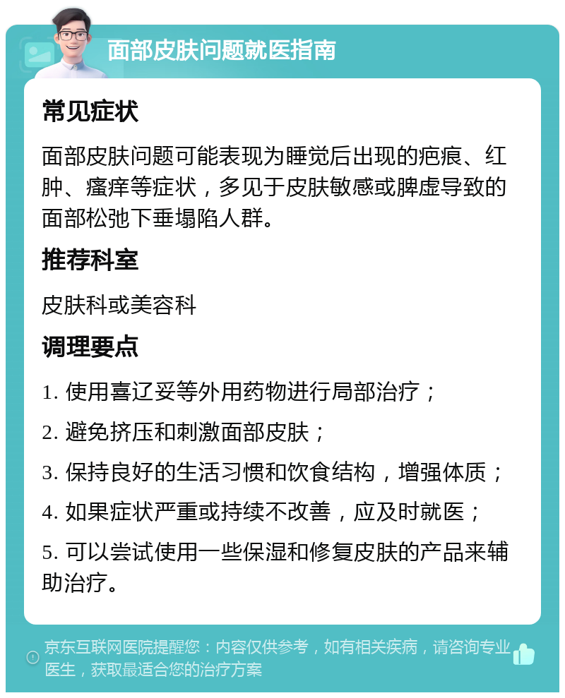 面部皮肤问题就医指南 常见症状 面部皮肤问题可能表现为睡觉后出现的疤痕、红肿、瘙痒等症状，多见于皮肤敏感或脾虚导致的面部松弛下垂塌陷人群。 推荐科室 皮肤科或美容科 调理要点 1. 使用喜辽妥等外用药物进行局部治疗； 2. 避免挤压和刺激面部皮肤； 3. 保持良好的生活习惯和饮食结构，增强体质； 4. 如果症状严重或持续不改善，应及时就医； 5. 可以尝试使用一些保湿和修复皮肤的产品来辅助治疗。