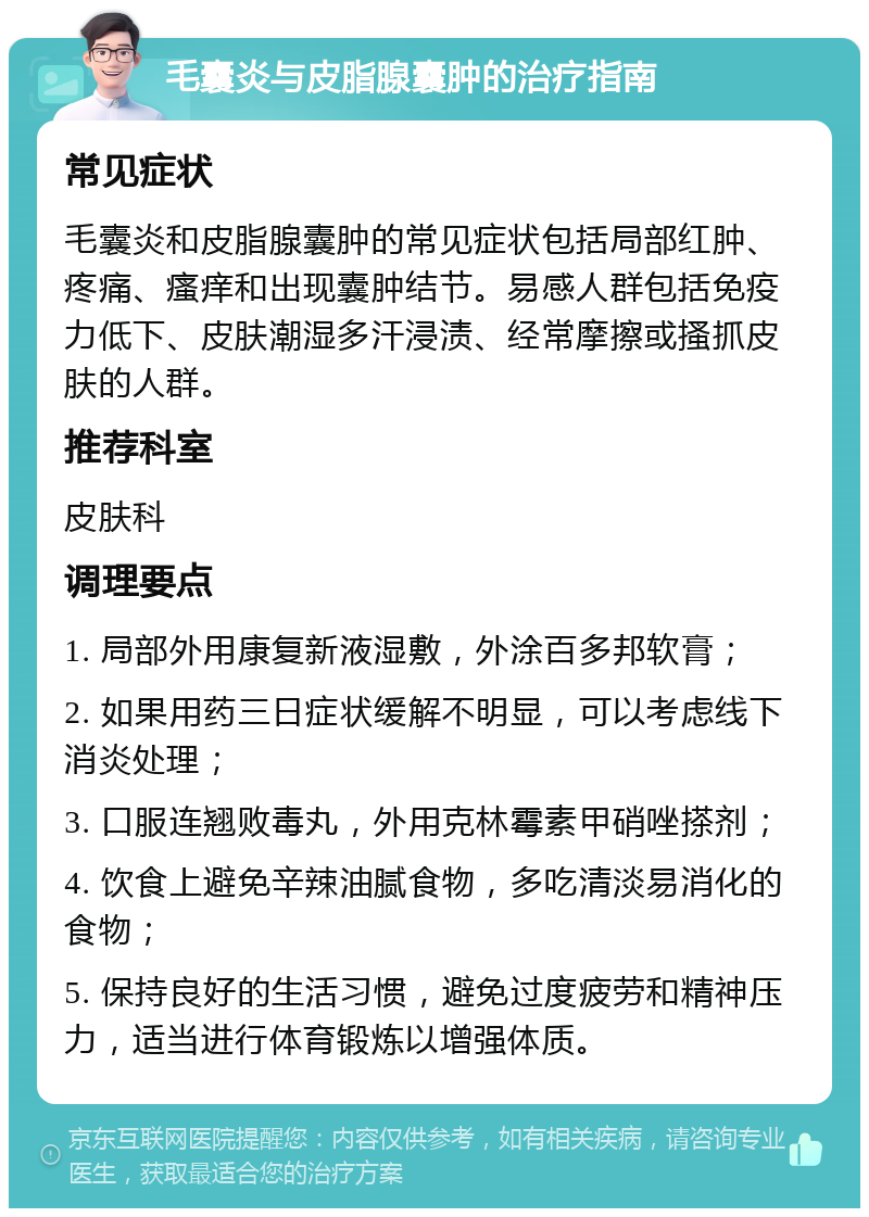 毛囊炎与皮脂腺囊肿的治疗指南 常见症状 毛囊炎和皮脂腺囊肿的常见症状包括局部红肿、疼痛、瘙痒和出现囊肿结节。易感人群包括免疫力低下、皮肤潮湿多汗浸渍、经常摩擦或搔抓皮肤的人群。 推荐科室 皮肤科 调理要点 1. 局部外用康复新液湿敷，外涂百多邦软膏； 2. 如果用药三日症状缓解不明显，可以考虑线下消炎处理； 3. 口服连翘败毒丸，外用克林霉素甲硝唑搽剂； 4. 饮食上避免辛辣油腻食物，多吃清淡易消化的食物； 5. 保持良好的生活习惯，避免过度疲劳和精神压力，适当进行体育锻炼以增强体质。