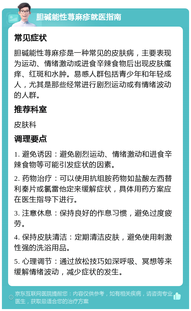 胆碱能性荨麻疹就医指南 常见症状 胆碱能性荨麻疹是一种常见的皮肤病，主要表现为运动、情绪激动或进食辛辣食物后出现皮肤瘙痒、红斑和水肿。易感人群包括青少年和年轻成人，尤其是那些经常进行剧烈运动或有情绪波动的人群。 推荐科室 皮肤科 调理要点 1. 避免诱因：避免剧烈运动、情绪激动和进食辛辣食物等可能引发症状的因素。 2. 药物治疗：可以使用抗组胺药物如盐酸左西替利秦片或氯雷他定来缓解症状，具体用药方案应在医生指导下进行。 3. 注意休息：保持良好的作息习惯，避免过度疲劳。 4. 保持皮肤清洁：定期清洁皮肤，避免使用刺激性强的洗浴用品。 5. 心理调节：通过放松技巧如深呼吸、冥想等来缓解情绪波动，减少症状的发生。