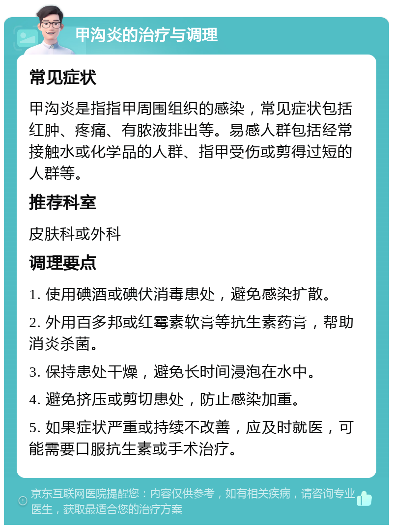 甲沟炎的治疗与调理 常见症状 甲沟炎是指指甲周围组织的感染，常见症状包括红肿、疼痛、有脓液排出等。易感人群包括经常接触水或化学品的人群、指甲受伤或剪得过短的人群等。 推荐科室 皮肤科或外科 调理要点 1. 使用碘酒或碘伏消毒患处，避免感染扩散。 2. 外用百多邦或红霉素软膏等抗生素药膏，帮助消炎杀菌。 3. 保持患处干燥，避免长时间浸泡在水中。 4. 避免挤压或剪切患处，防止感染加重。 5. 如果症状严重或持续不改善，应及时就医，可能需要口服抗生素或手术治疗。