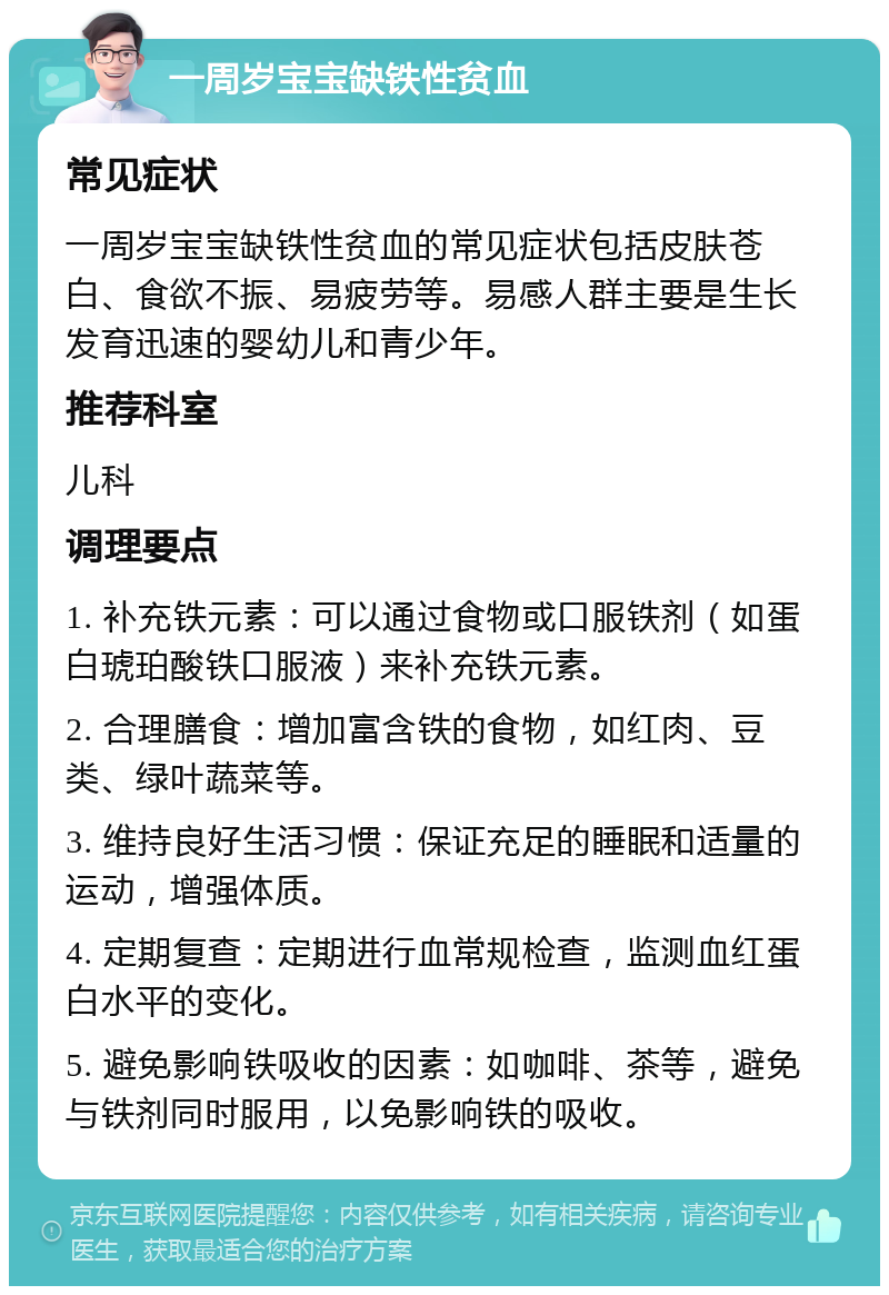 一周岁宝宝缺铁性贫血 常见症状 一周岁宝宝缺铁性贫血的常见症状包括皮肤苍白、食欲不振、易疲劳等。易感人群主要是生长发育迅速的婴幼儿和青少年。 推荐科室 儿科 调理要点 1. 补充铁元素：可以通过食物或口服铁剂（如蛋白琥珀酸铁口服液）来补充铁元素。 2. 合理膳食：增加富含铁的食物，如红肉、豆类、绿叶蔬菜等。 3. 维持良好生活习惯：保证充足的睡眠和适量的运动，增强体质。 4. 定期复查：定期进行血常规检查，监测血红蛋白水平的变化。 5. 避免影响铁吸收的因素：如咖啡、茶等，避免与铁剂同时服用，以免影响铁的吸收。