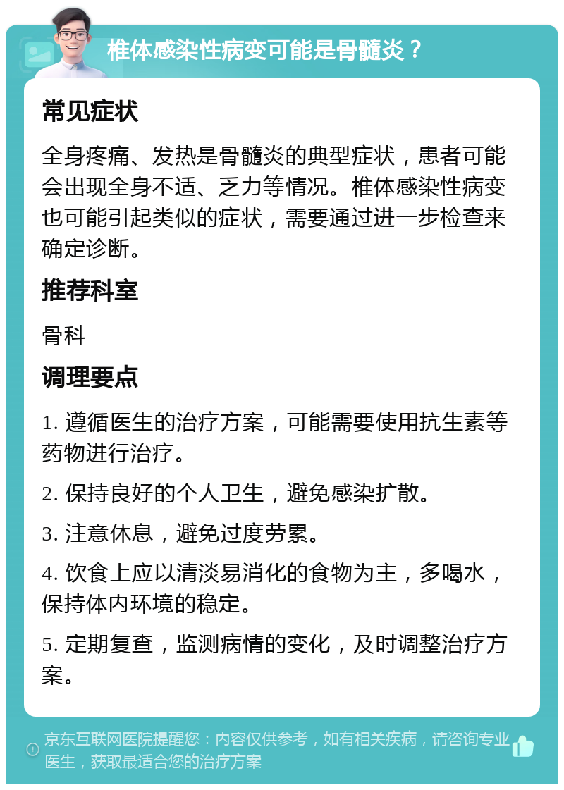 椎体感染性病变可能是骨髓炎？ 常见症状 全身疼痛、发热是骨髓炎的典型症状，患者可能会出现全身不适、乏力等情况。椎体感染性病变也可能引起类似的症状，需要通过进一步检查来确定诊断。 推荐科室 骨科 调理要点 1. 遵循医生的治疗方案，可能需要使用抗生素等药物进行治疗。 2. 保持良好的个人卫生，避免感染扩散。 3. 注意休息，避免过度劳累。 4. 饮食上应以清淡易消化的食物为主，多喝水，保持体内环境的稳定。 5. 定期复查，监测病情的变化，及时调整治疗方案。