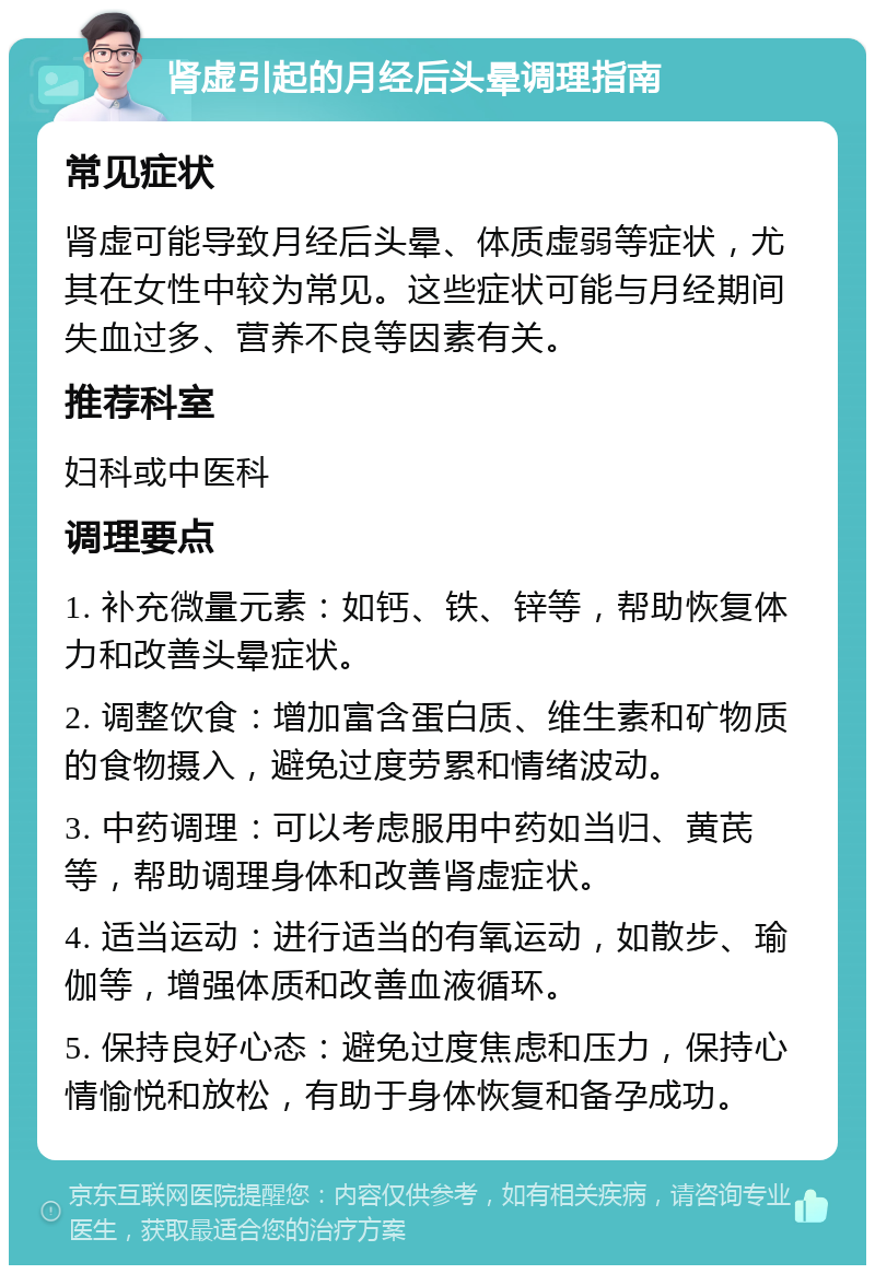 肾虚引起的月经后头晕调理指南 常见症状 肾虚可能导致月经后头晕、体质虚弱等症状，尤其在女性中较为常见。这些症状可能与月经期间失血过多、营养不良等因素有关。 推荐科室 妇科或中医科 调理要点 1. 补充微量元素：如钙、铁、锌等，帮助恢复体力和改善头晕症状。 2. 调整饮食：增加富含蛋白质、维生素和矿物质的食物摄入，避免过度劳累和情绪波动。 3. 中药调理：可以考虑服用中药如当归、黄芪等，帮助调理身体和改善肾虚症状。 4. 适当运动：进行适当的有氧运动，如散步、瑜伽等，增强体质和改善血液循环。 5. 保持良好心态：避免过度焦虑和压力，保持心情愉悦和放松，有助于身体恢复和备孕成功。