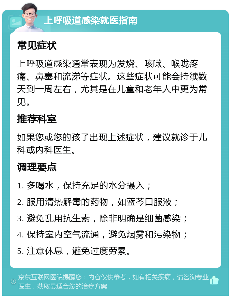 上呼吸道感染就医指南 常见症状 上呼吸道感染通常表现为发烧、咳嗽、喉咙疼痛、鼻塞和流涕等症状。这些症状可能会持续数天到一周左右，尤其是在儿童和老年人中更为常见。 推荐科室 如果您或您的孩子出现上述症状，建议就诊于儿科或内科医生。 调理要点 1. 多喝水，保持充足的水分摄入； 2. 服用清热解毒的药物，如蓝芩口服液； 3. 避免乱用抗生素，除非明确是细菌感染； 4. 保持室内空气流通，避免烟雾和污染物； 5. 注意休息，避免过度劳累。