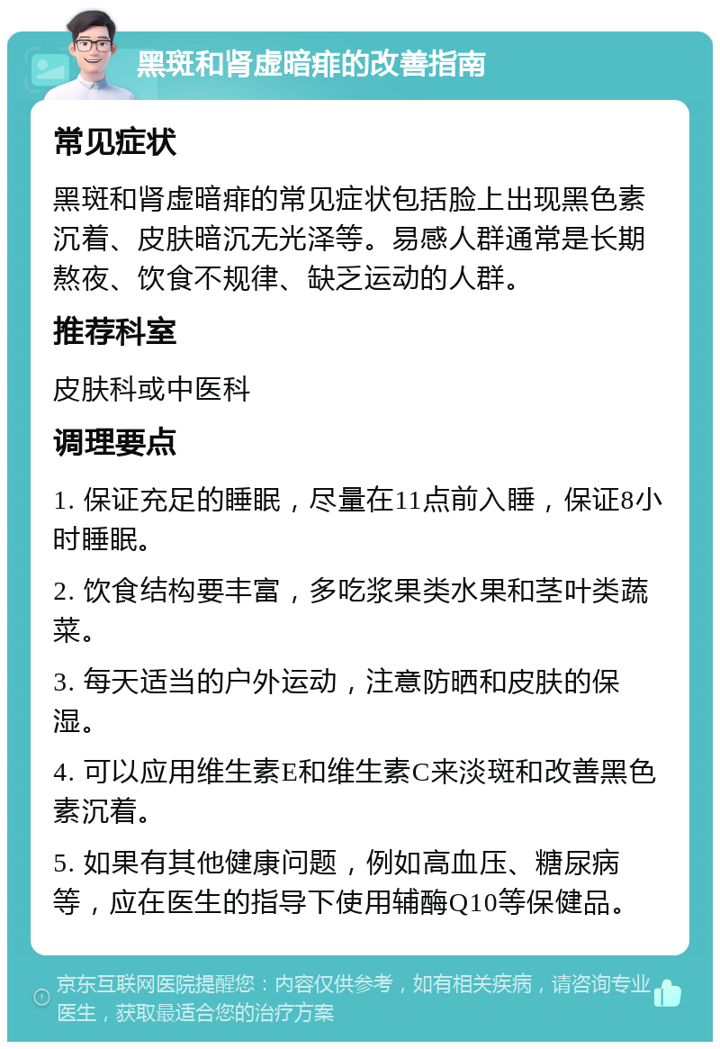 黑斑和肾虚暗痱的改善指南 常见症状 黑斑和肾虚暗痱的常见症状包括脸上出现黑色素沉着、皮肤暗沉无光泽等。易感人群通常是长期熬夜、饮食不规律、缺乏运动的人群。 推荐科室 皮肤科或中医科 调理要点 1. 保证充足的睡眠，尽量在11点前入睡，保证8小时睡眠。 2. 饮食结构要丰富，多吃浆果类水果和茎叶类蔬菜。 3. 每天适当的户外运动，注意防晒和皮肤的保湿。 4. 可以应用维生素E和维生素C来淡斑和改善黑色素沉着。 5. 如果有其他健康问题，例如高血压、糖尿病等，应在医生的指导下使用辅酶Q10等保健品。