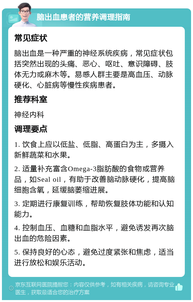 脑出血患者的营养调理指南 常见症状 脑出血是一种严重的神经系统疾病，常见症状包括突然出现的头痛、恶心、呕吐、意识障碍、肢体无力或麻木等。易感人群主要是高血压、动脉硬化、心脏病等慢性疾病患者。 推荐科室 神经内科 调理要点 1. 饮食上应以低盐、低脂、高蛋白为主，多摄入新鲜蔬菜和水果。 2. 适量补充富含Omega-3脂肪酸的食物或营养品，如Seal oil，有助于改善脑动脉硬化，提高脑细胞含氧，延缓脑萎缩进展。 3. 定期进行康复训练，帮助恢复肢体功能和认知能力。 4. 控制血压、血糖和血脂水平，避免诱发再次脑出血的危险因素。 5. 保持良好的心态，避免过度紧张和焦虑，适当进行放松和娱乐活动。