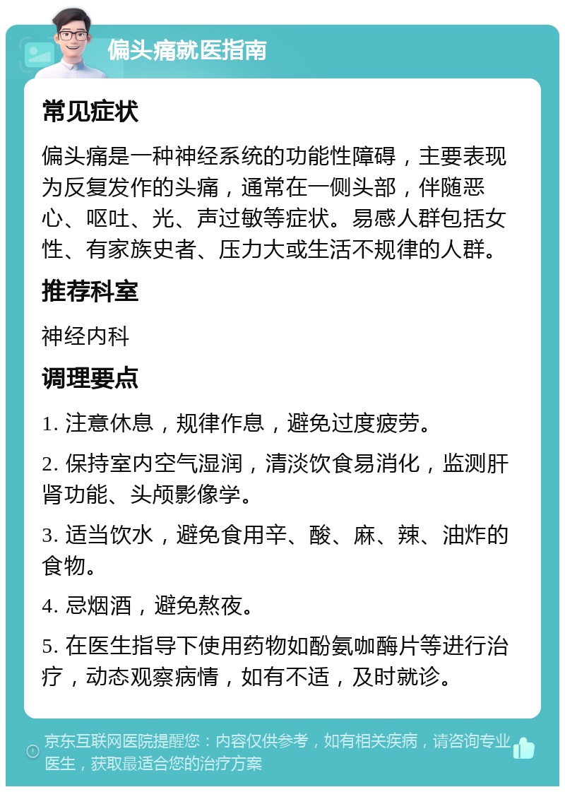 偏头痛就医指南 常见症状 偏头痛是一种神经系统的功能性障碍，主要表现为反复发作的头痛，通常在一侧头部，伴随恶心、呕吐、光、声过敏等症状。易感人群包括女性、有家族史者、压力大或生活不规律的人群。 推荐科室 神经内科 调理要点 1. 注意休息，规律作息，避免过度疲劳。 2. 保持室内空气湿润，清淡饮食易消化，监测肝肾功能、头颅影像学。 3. 适当饮水，避免食用辛、酸、麻、辣、油炸的食物。 4. 忌烟酒，避免熬夜。 5. 在医生指导下使用药物如酚氨咖酶片等进行治疗，动态观察病情，如有不适，及时就诊。