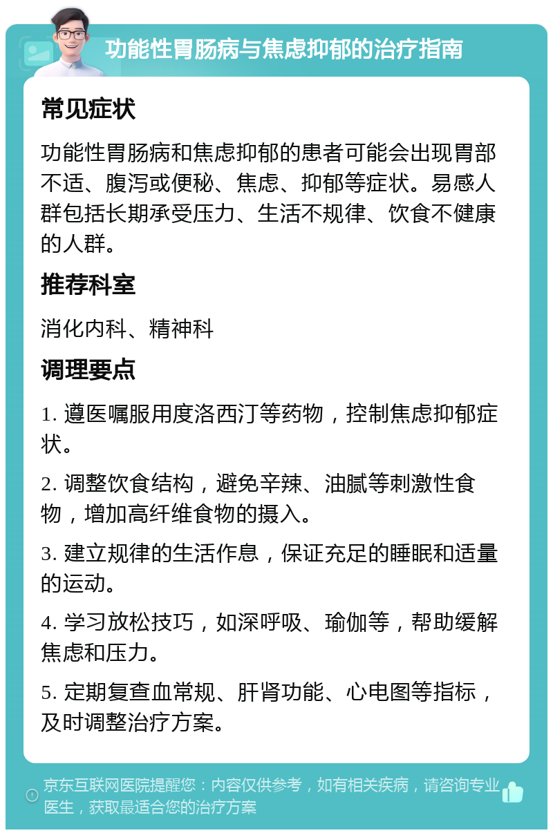 功能性胃肠病与焦虑抑郁的治疗指南 常见症状 功能性胃肠病和焦虑抑郁的患者可能会出现胃部不适、腹泻或便秘、焦虑、抑郁等症状。易感人群包括长期承受压力、生活不规律、饮食不健康的人群。 推荐科室 消化内科、精神科 调理要点 1. 遵医嘱服用度洛西汀等药物，控制焦虑抑郁症状。 2. 调整饮食结构，避免辛辣、油腻等刺激性食物，增加高纤维食物的摄入。 3. 建立规律的生活作息，保证充足的睡眠和适量的运动。 4. 学习放松技巧，如深呼吸、瑜伽等，帮助缓解焦虑和压力。 5. 定期复查血常规、肝肾功能、心电图等指标，及时调整治疗方案。