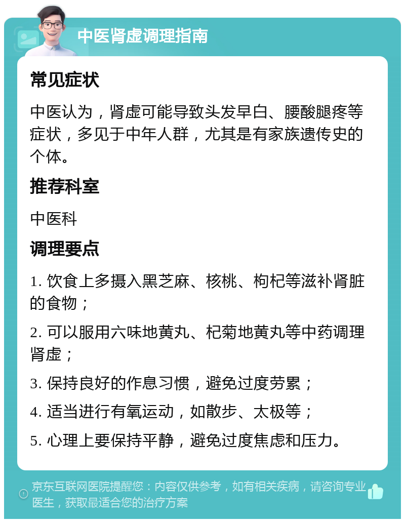 中医肾虚调理指南 常见症状 中医认为，肾虚可能导致头发早白、腰酸腿疼等症状，多见于中年人群，尤其是有家族遗传史的个体。 推荐科室 中医科 调理要点 1. 饮食上多摄入黑芝麻、核桃、枸杞等滋补肾脏的食物； 2. 可以服用六味地黄丸、杞菊地黄丸等中药调理肾虚； 3. 保持良好的作息习惯，避免过度劳累； 4. 适当进行有氧运动，如散步、太极等； 5. 心理上要保持平静，避免过度焦虑和压力。