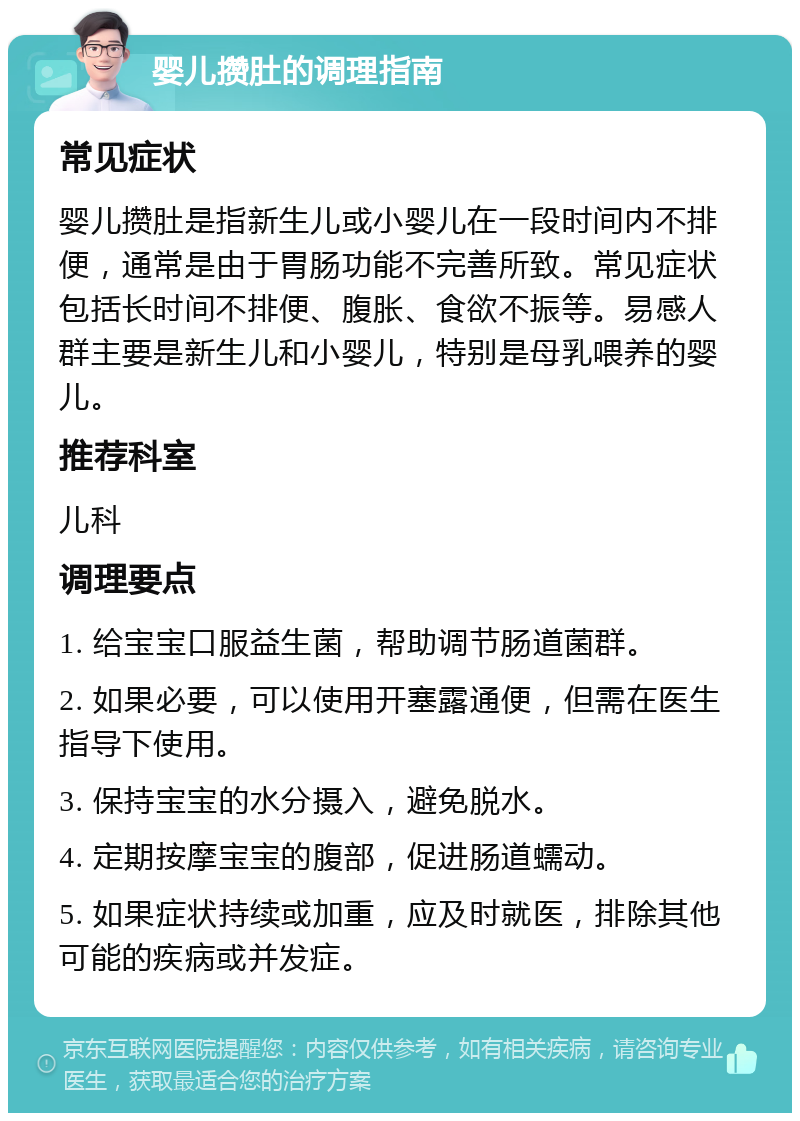 婴儿攒肚的调理指南 常见症状 婴儿攒肚是指新生儿或小婴儿在一段时间内不排便，通常是由于胃肠功能不完善所致。常见症状包括长时间不排便、腹胀、食欲不振等。易感人群主要是新生儿和小婴儿，特别是母乳喂养的婴儿。 推荐科室 儿科 调理要点 1. 给宝宝口服益生菌，帮助调节肠道菌群。 2. 如果必要，可以使用开塞露通便，但需在医生指导下使用。 3. 保持宝宝的水分摄入，避免脱水。 4. 定期按摩宝宝的腹部，促进肠道蠕动。 5. 如果症状持续或加重，应及时就医，排除其他可能的疾病或并发症。