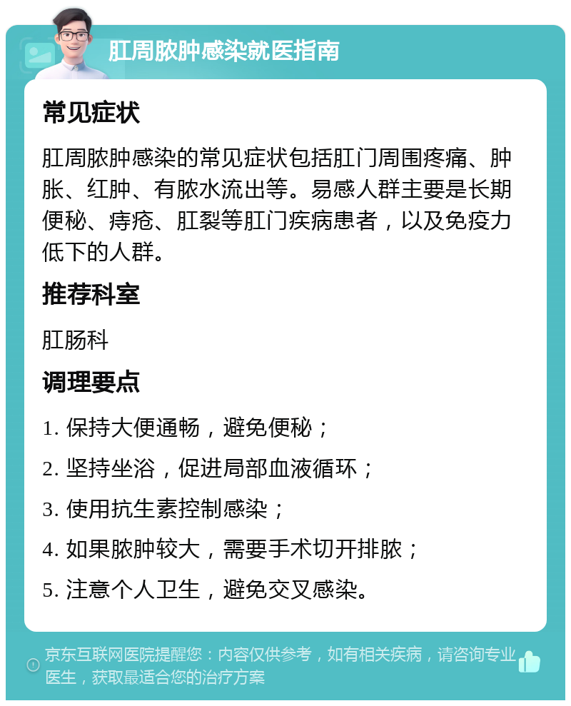 肛周脓肿感染就医指南 常见症状 肛周脓肿感染的常见症状包括肛门周围疼痛、肿胀、红肿、有脓水流出等。易感人群主要是长期便秘、痔疮、肛裂等肛门疾病患者，以及免疫力低下的人群。 推荐科室 肛肠科 调理要点 1. 保持大便通畅，避免便秘； 2. 坚持坐浴，促进局部血液循环； 3. 使用抗生素控制感染； 4. 如果脓肿较大，需要手术切开排脓； 5. 注意个人卫生，避免交叉感染。