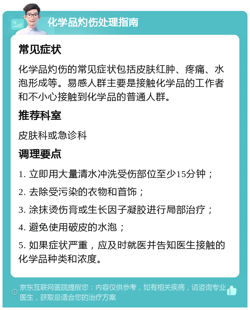 化学品灼伤处理指南 常见症状 化学品灼伤的常见症状包括皮肤红肿、疼痛、水泡形成等。易感人群主要是接触化学品的工作者和不小心接触到化学品的普通人群。 推荐科室 皮肤科或急诊科 调理要点 1. 立即用大量清水冲洗受伤部位至少15分钟； 2. 去除受污染的衣物和首饰； 3. 涂抹烫伤膏或生长因子凝胶进行局部治疗； 4. 避免使用破皮的水泡； 5. 如果症状严重，应及时就医并告知医生接触的化学品种类和浓度。