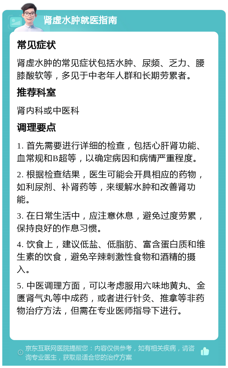 肾虚水肿就医指南 常见症状 肾虚水肿的常见症状包括水肿、尿频、乏力、腰膝酸软等，多见于中老年人群和长期劳累者。 推荐科室 肾内科或中医科 调理要点 1. 首先需要进行详细的检查，包括心肝肾功能、血常规和B超等，以确定病因和病情严重程度。 2. 根据检查结果，医生可能会开具相应的药物，如利尿剂、补肾药等，来缓解水肿和改善肾功能。 3. 在日常生活中，应注意休息，避免过度劳累，保持良好的作息习惯。 4. 饮食上，建议低盐、低脂肪、富含蛋白质和维生素的饮食，避免辛辣刺激性食物和酒精的摄入。 5. 中医调理方面，可以考虑服用六味地黄丸、金匮肾气丸等中成药，或者进行针灸、推拿等非药物治疗方法，但需在专业医师指导下进行。