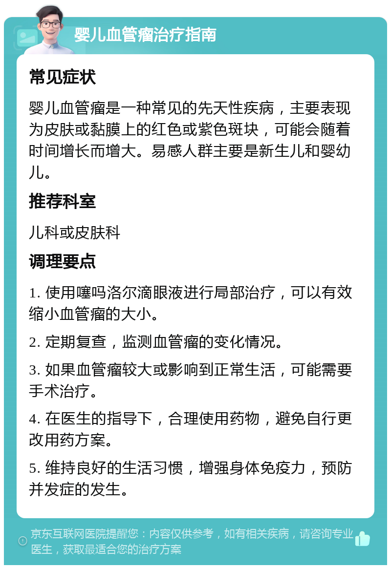 婴儿血管瘤治疗指南 常见症状 婴儿血管瘤是一种常见的先天性疾病，主要表现为皮肤或黏膜上的红色或紫色斑块，可能会随着时间增长而增大。易感人群主要是新生儿和婴幼儿。 推荐科室 儿科或皮肤科 调理要点 1. 使用噻吗洛尔滴眼液进行局部治疗，可以有效缩小血管瘤的大小。 2. 定期复查，监测血管瘤的变化情况。 3. 如果血管瘤较大或影响到正常生活，可能需要手术治疗。 4. 在医生的指导下，合理使用药物，避免自行更改用药方案。 5. 维持良好的生活习惯，增强身体免疫力，预防并发症的发生。