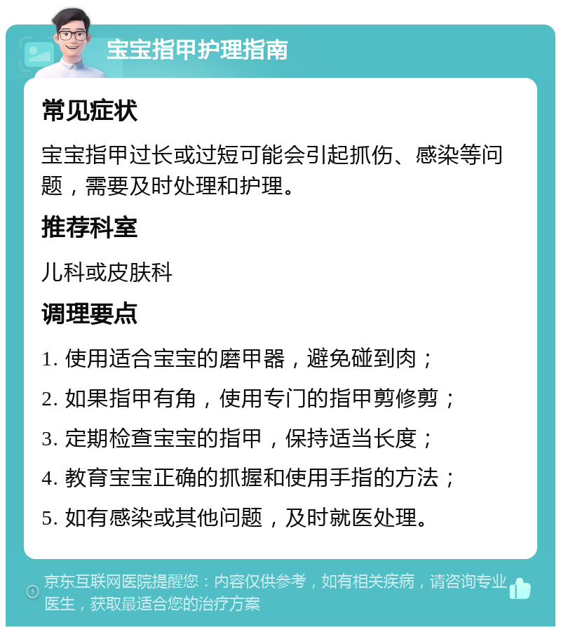 宝宝指甲护理指南 常见症状 宝宝指甲过长或过短可能会引起抓伤、感染等问题，需要及时处理和护理。 推荐科室 儿科或皮肤科 调理要点 1. 使用适合宝宝的磨甲器，避免碰到肉； 2. 如果指甲有角，使用专门的指甲剪修剪； 3. 定期检查宝宝的指甲，保持适当长度； 4. 教育宝宝正确的抓握和使用手指的方法； 5. 如有感染或其他问题，及时就医处理。