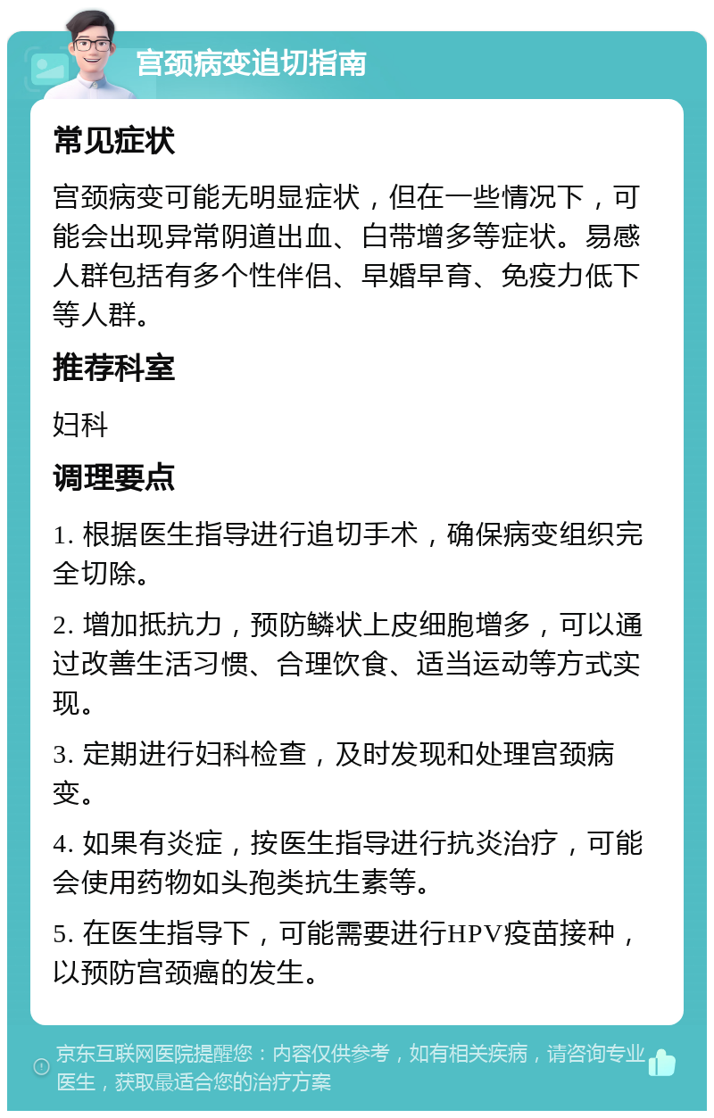 宫颈病变追切指南 常见症状 宫颈病变可能无明显症状，但在一些情况下，可能会出现异常阴道出血、白带增多等症状。易感人群包括有多个性伴侣、早婚早育、免疫力低下等人群。 推荐科室 妇科 调理要点 1. 根据医生指导进行追切手术，确保病变组织完全切除。 2. 增加抵抗力，预防鳞状上皮细胞增多，可以通过改善生活习惯、合理饮食、适当运动等方式实现。 3. 定期进行妇科检查，及时发现和处理宫颈病变。 4. 如果有炎症，按医生指导进行抗炎治疗，可能会使用药物如头孢类抗生素等。 5. 在医生指导下，可能需要进行HPV疫苗接种，以预防宫颈癌的发生。