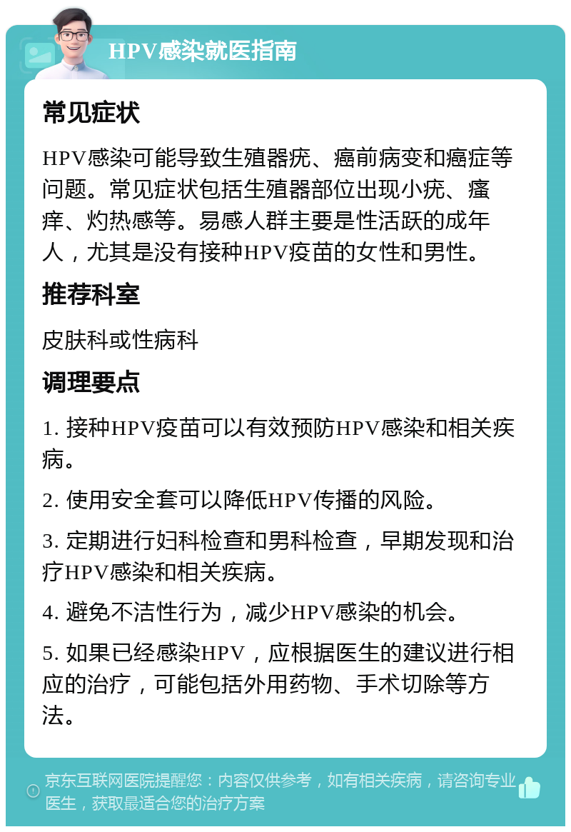 HPV感染就医指南 常见症状 HPV感染可能导致生殖器疣、癌前病变和癌症等问题。常见症状包括生殖器部位出现小疣、瘙痒、灼热感等。易感人群主要是性活跃的成年人，尤其是没有接种HPV疫苗的女性和男性。 推荐科室 皮肤科或性病科 调理要点 1. 接种HPV疫苗可以有效预防HPV感染和相关疾病。 2. 使用安全套可以降低HPV传播的风险。 3. 定期进行妇科检查和男科检查，早期发现和治疗HPV感染和相关疾病。 4. 避免不洁性行为，减少HPV感染的机会。 5. 如果已经感染HPV，应根据医生的建议进行相应的治疗，可能包括外用药物、手术切除等方法。