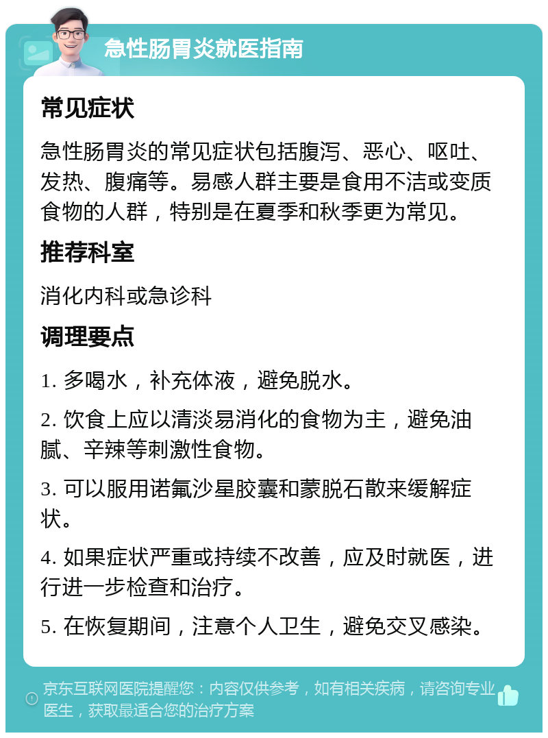 急性肠胃炎就医指南 常见症状 急性肠胃炎的常见症状包括腹泻、恶心、呕吐、发热、腹痛等。易感人群主要是食用不洁或变质食物的人群，特别是在夏季和秋季更为常见。 推荐科室 消化内科或急诊科 调理要点 1. 多喝水，补充体液，避免脱水。 2. 饮食上应以清淡易消化的食物为主，避免油腻、辛辣等刺激性食物。 3. 可以服用诺氟沙星胶囊和蒙脱石散来缓解症状。 4. 如果症状严重或持续不改善，应及时就医，进行进一步检查和治疗。 5. 在恢复期间，注意个人卫生，避免交叉感染。