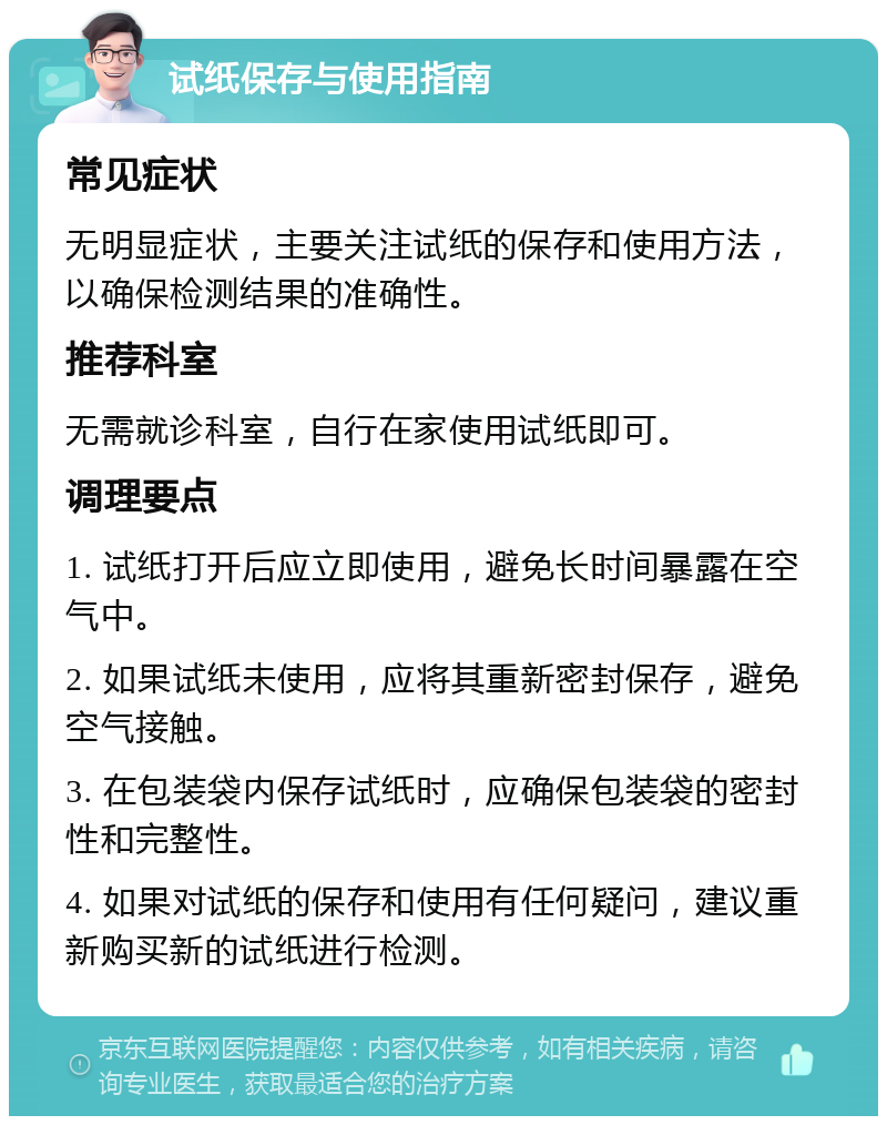 试纸保存与使用指南 常见症状 无明显症状，主要关注试纸的保存和使用方法，以确保检测结果的准确性。 推荐科室 无需就诊科室，自行在家使用试纸即可。 调理要点 1. 试纸打开后应立即使用，避免长时间暴露在空气中。 2. 如果试纸未使用，应将其重新密封保存，避免空气接触。 3. 在包装袋内保存试纸时，应确保包装袋的密封性和完整性。 4. 如果对试纸的保存和使用有任何疑问，建议重新购买新的试纸进行检测。