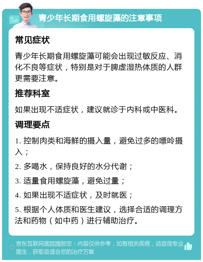 青少年长期食用螺旋藻的注意事项 常见症状 青少年长期食用螺旋藻可能会出现过敏反应、消化不良等症状，特别是对于脾虚湿热体质的人群更需要注意。 推荐科室 如果出现不适症状，建议就诊于内科或中医科。 调理要点 1. 控制肉类和海鲜的摄入量，避免过多的嘌呤摄入； 2. 多喝水，保持良好的水分代谢； 3. 适量食用螺旋藻，避免过量； 4. 如果出现不适症状，及时就医； 5. 根据个人体质和医生建议，选择合适的调理方法和药物（如中药）进行辅助治疗。