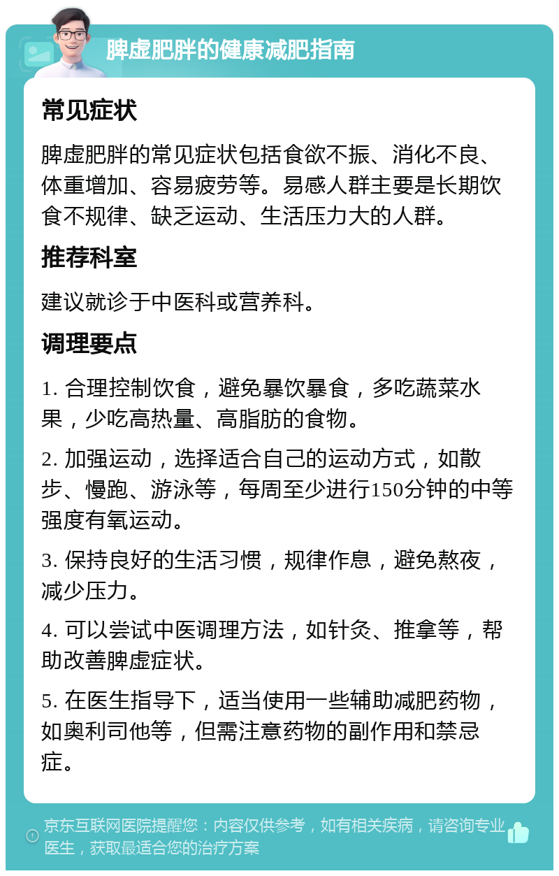 脾虚肥胖的健康减肥指南 常见症状 脾虚肥胖的常见症状包括食欲不振、消化不良、体重增加、容易疲劳等。易感人群主要是长期饮食不规律、缺乏运动、生活压力大的人群。 推荐科室 建议就诊于中医科或营养科。 调理要点 1. 合理控制饮食，避免暴饮暴食，多吃蔬菜水果，少吃高热量、高脂肪的食物。 2. 加强运动，选择适合自己的运动方式，如散步、慢跑、游泳等，每周至少进行150分钟的中等强度有氧运动。 3. 保持良好的生活习惯，规律作息，避免熬夜，减少压力。 4. 可以尝试中医调理方法，如针灸、推拿等，帮助改善脾虚症状。 5. 在医生指导下，适当使用一些辅助减肥药物，如奥利司他等，但需注意药物的副作用和禁忌症。