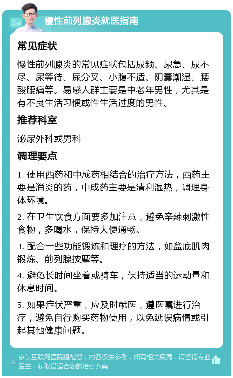 慢性前列腺炎就医指南 常见症状 慢性前列腺炎的常见症状包括尿频、尿急、尿不尽、尿等待、尿分叉、小腹不适、阴囊潮湿、腰酸腰痛等。易感人群主要是中老年男性，尤其是有不良生活习惯或性生活过度的男性。 推荐科室 泌尿外科或男科 调理要点 1. 使用西药和中成药相结合的治疗方法，西药主要是消炎的药，中成药主要是清利湿热，调理身体环境。 2. 在卫生饮食方面要多加注意，避免辛辣刺激性食物，多喝水，保持大便通畅。 3. 配合一些功能锻炼和理疗的方法，如盆底肌肉锻炼、前列腺按摩等。 4. 避免长时间坐着或骑车，保持适当的运动量和休息时间。 5. 如果症状严重，应及时就医，遵医嘱进行治疗，避免自行购买药物使用，以免延误病情或引起其他健康问题。