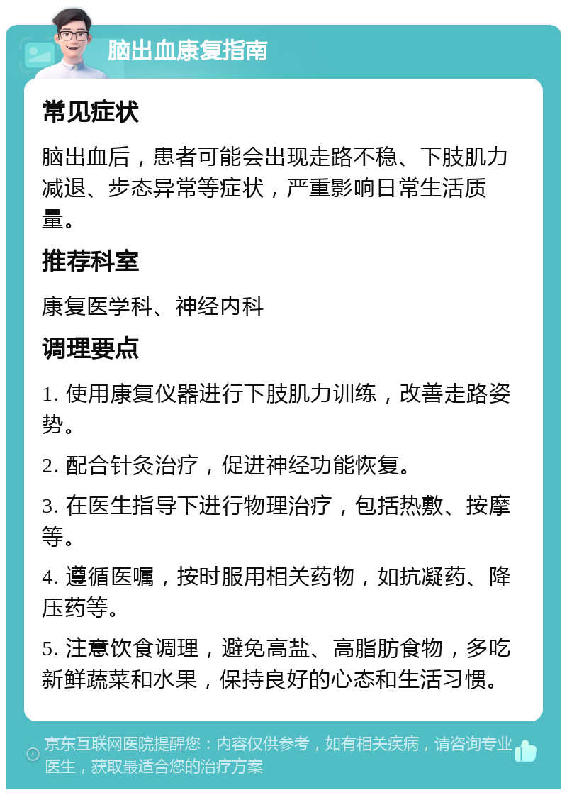 脑出血康复指南 常见症状 脑出血后，患者可能会出现走路不稳、下肢肌力减退、步态异常等症状，严重影响日常生活质量。 推荐科室 康复医学科、神经内科 调理要点 1. 使用康复仪器进行下肢肌力训练，改善走路姿势。 2. 配合针灸治疗，促进神经功能恢复。 3. 在医生指导下进行物理治疗，包括热敷、按摩等。 4. 遵循医嘱，按时服用相关药物，如抗凝药、降压药等。 5. 注意饮食调理，避免高盐、高脂肪食物，多吃新鲜蔬菜和水果，保持良好的心态和生活习惯。