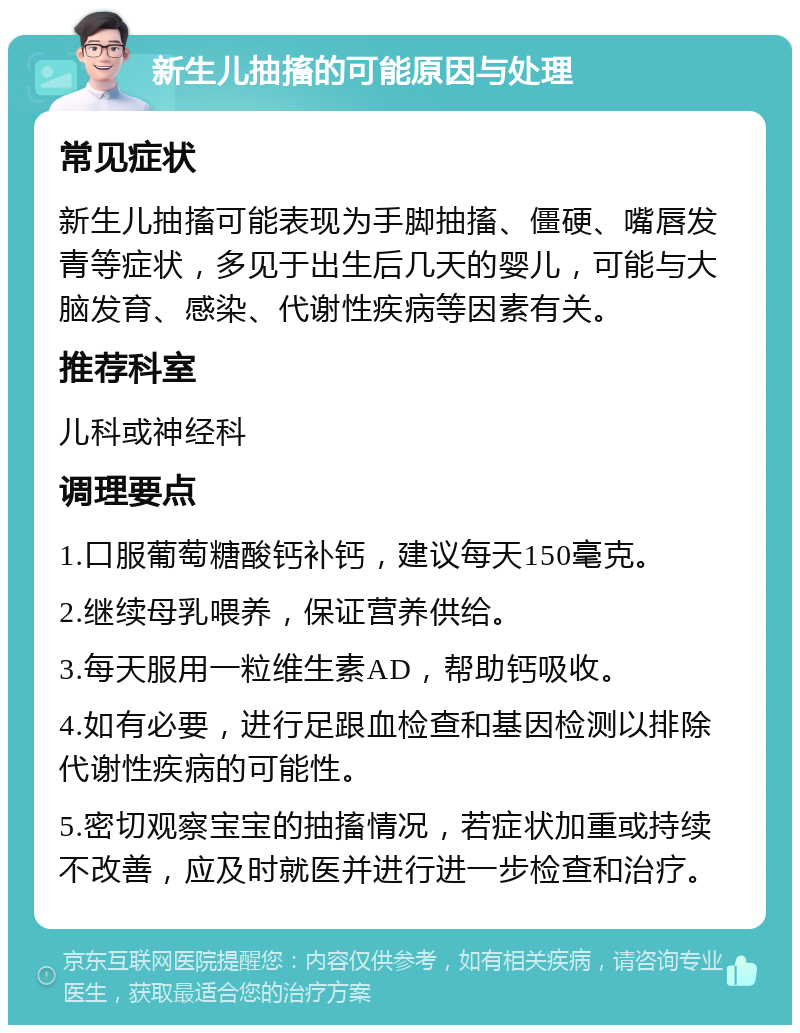 新生儿抽搐的可能原因与处理 常见症状 新生儿抽搐可能表现为手脚抽搐、僵硬、嘴唇发青等症状，多见于出生后几天的婴儿，可能与大脑发育、感染、代谢性疾病等因素有关。 推荐科室 儿科或神经科 调理要点 1.口服葡萄糖酸钙补钙，建议每天150毫克。 2.继续母乳喂养，保证营养供给。 3.每天服用一粒维生素AD，帮助钙吸收。 4.如有必要，进行足跟血检查和基因检测以排除代谢性疾病的可能性。 5.密切观察宝宝的抽搐情况，若症状加重或持续不改善，应及时就医并进行进一步检查和治疗。