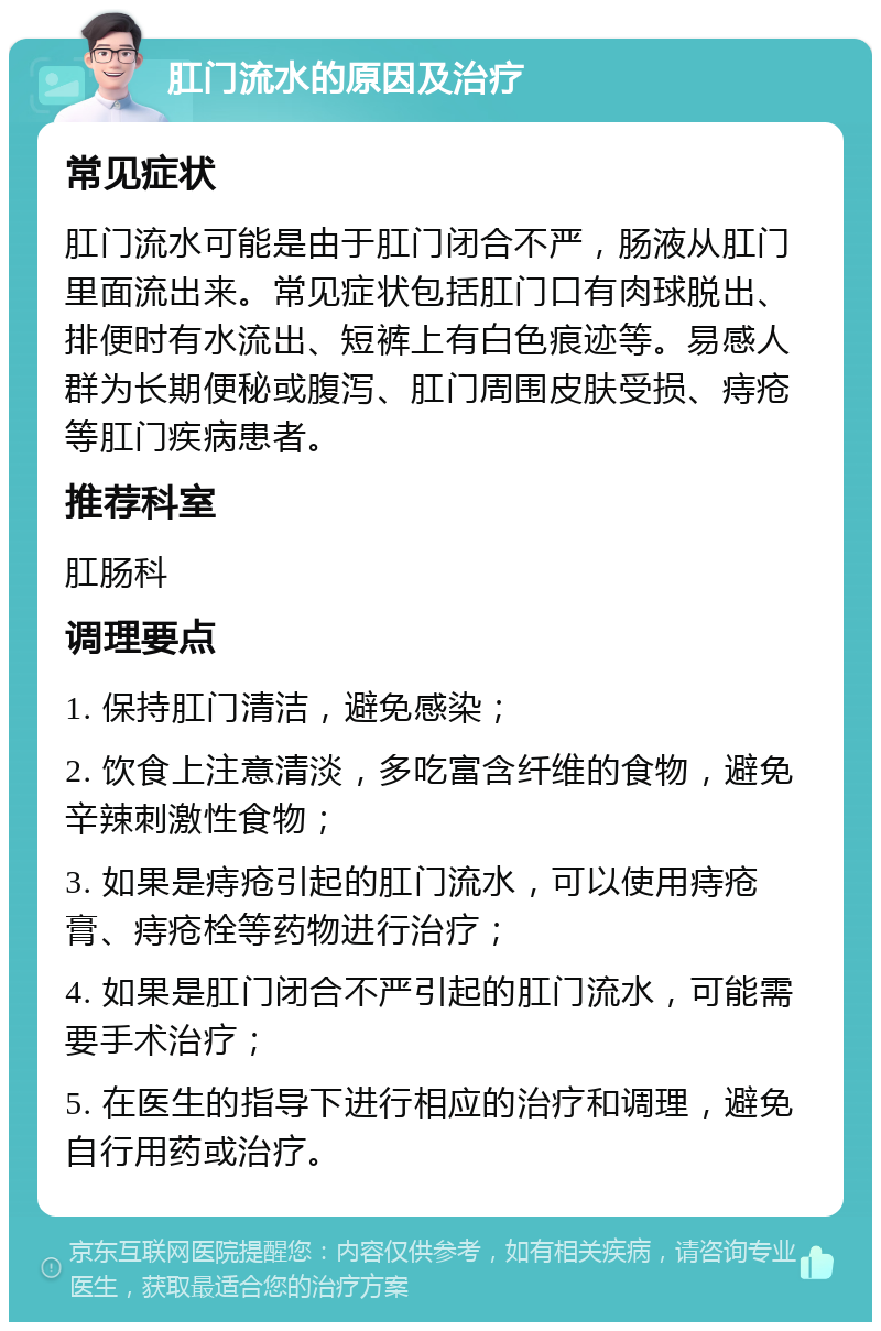 肛门流水的原因及治疗 常见症状 肛门流水可能是由于肛门闭合不严，肠液从肛门里面流出来。常见症状包括肛门口有肉球脱出、排便时有水流出、短裤上有白色痕迹等。易感人群为长期便秘或腹泻、肛门周围皮肤受损、痔疮等肛门疾病患者。 推荐科室 肛肠科 调理要点 1. 保持肛门清洁，避免感染； 2. 饮食上注意清淡，多吃富含纤维的食物，避免辛辣刺激性食物； 3. 如果是痔疮引起的肛门流水，可以使用痔疮膏、痔疮栓等药物进行治疗； 4. 如果是肛门闭合不严引起的肛门流水，可能需要手术治疗； 5. 在医生的指导下进行相应的治疗和调理，避免自行用药或治疗。