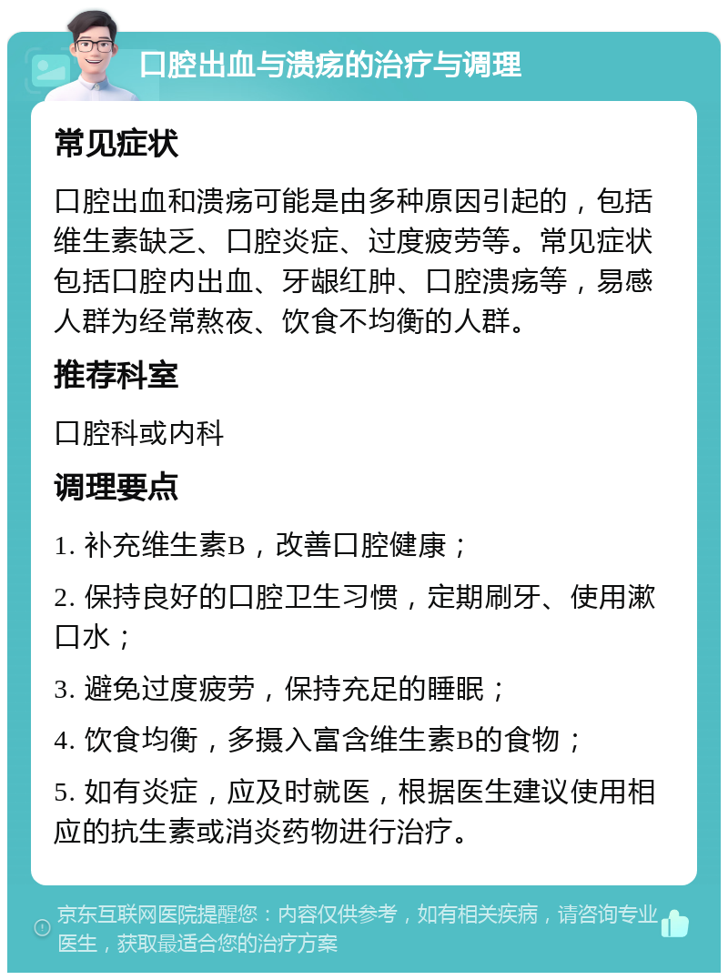 口腔出血与溃疡的治疗与调理 常见症状 口腔出血和溃疡可能是由多种原因引起的，包括维生素缺乏、口腔炎症、过度疲劳等。常见症状包括口腔内出血、牙龈红肿、口腔溃疡等，易感人群为经常熬夜、饮食不均衡的人群。 推荐科室 口腔科或内科 调理要点 1. 补充维生素B，改善口腔健康； 2. 保持良好的口腔卫生习惯，定期刷牙、使用漱口水； 3. 避免过度疲劳，保持充足的睡眠； 4. 饮食均衡，多摄入富含维生素B的食物； 5. 如有炎症，应及时就医，根据医生建议使用相应的抗生素或消炎药物进行治疗。