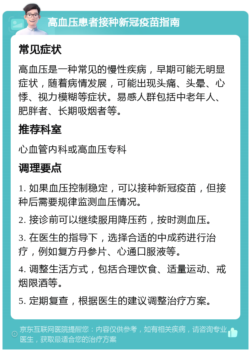 高血压患者接种新冠疫苗指南 常见症状 高血压是一种常见的慢性疾病，早期可能无明显症状，随着病情发展，可能出现头痛、头晕、心悸、视力模糊等症状。易感人群包括中老年人、肥胖者、长期吸烟者等。 推荐科室 心血管内科或高血压专科 调理要点 1. 如果血压控制稳定，可以接种新冠疫苗，但接种后需要规律监测血压情况。 2. 接诊前可以继续服用降压药，按时测血压。 3. 在医生的指导下，选择合适的中成药进行治疗，例如复方丹参片、心通口服液等。 4. 调整生活方式，包括合理饮食、适量运动、戒烟限酒等。 5. 定期复查，根据医生的建议调整治疗方案。