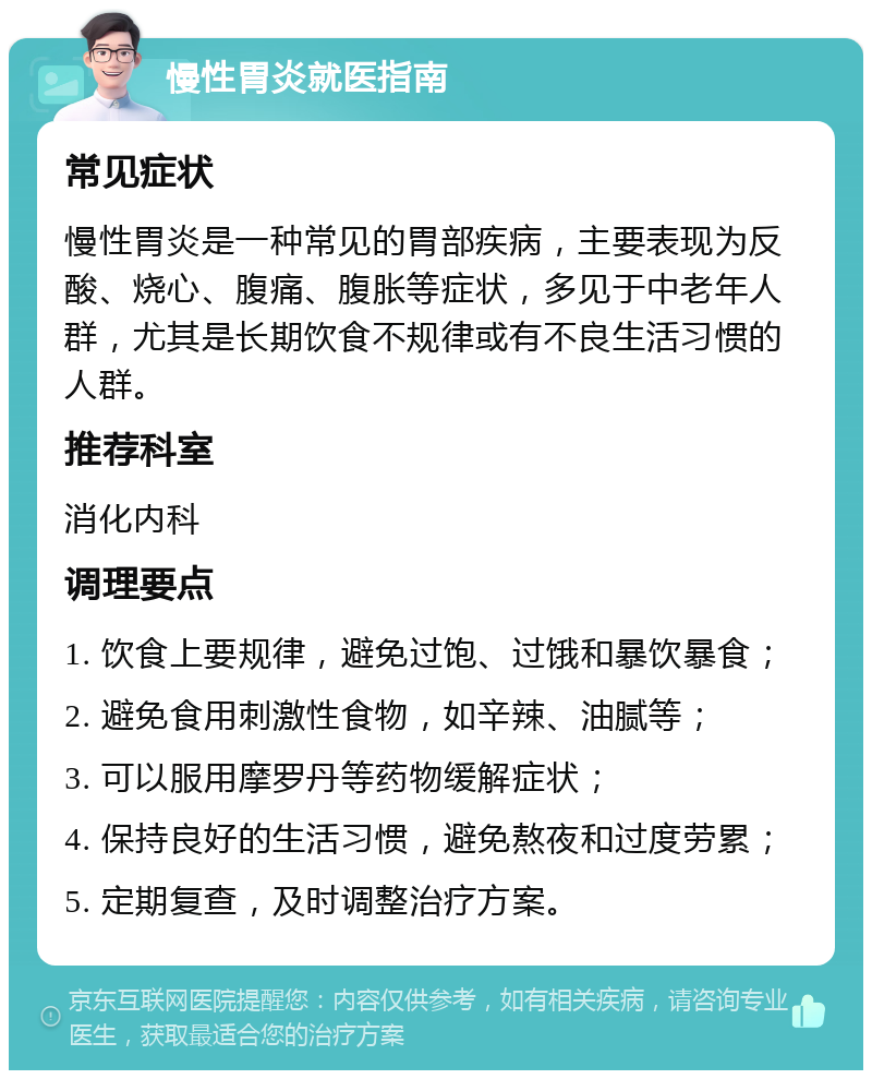 慢性胃炎就医指南 常见症状 慢性胃炎是一种常见的胃部疾病，主要表现为反酸、烧心、腹痛、腹胀等症状，多见于中老年人群，尤其是长期饮食不规律或有不良生活习惯的人群。 推荐科室 消化内科 调理要点 1. 饮食上要规律，避免过饱、过饿和暴饮暴食； 2. 避免食用刺激性食物，如辛辣、油腻等； 3. 可以服用摩罗丹等药物缓解症状； 4. 保持良好的生活习惯，避免熬夜和过度劳累； 5. 定期复查，及时调整治疗方案。