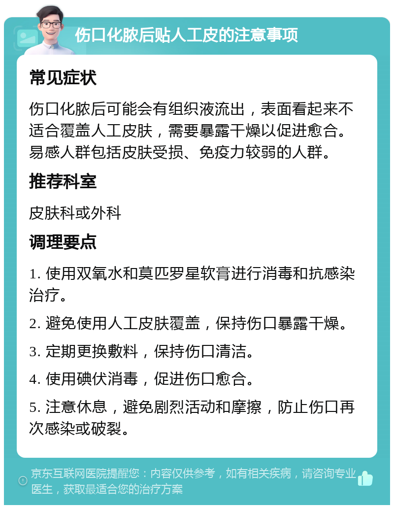 伤口化脓后贴人工皮的注意事项 常见症状 伤口化脓后可能会有组织液流出，表面看起来不适合覆盖人工皮肤，需要暴露干燥以促进愈合。易感人群包括皮肤受损、免疫力较弱的人群。 推荐科室 皮肤科或外科 调理要点 1. 使用双氧水和莫匹罗星软膏进行消毒和抗感染治疗。 2. 避免使用人工皮肤覆盖，保持伤口暴露干燥。 3. 定期更换敷料，保持伤口清洁。 4. 使用碘伏消毒，促进伤口愈合。 5. 注意休息，避免剧烈活动和摩擦，防止伤口再次感染或破裂。