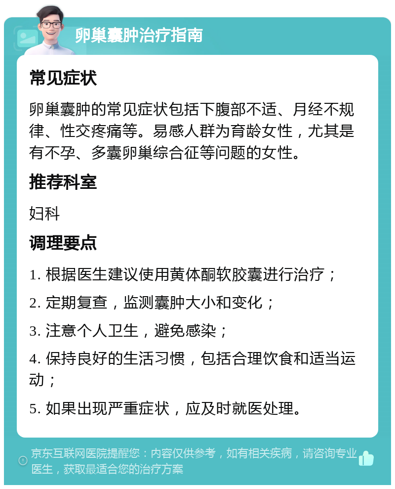 卵巢囊肿治疗指南 常见症状 卵巢囊肿的常见症状包括下腹部不适、月经不规律、性交疼痛等。易感人群为育龄女性，尤其是有不孕、多囊卵巢综合征等问题的女性。 推荐科室 妇科 调理要点 1. 根据医生建议使用黄体酮软胶囊进行治疗； 2. 定期复查，监测囊肿大小和变化； 3. 注意个人卫生，避免感染； 4. 保持良好的生活习惯，包括合理饮食和适当运动； 5. 如果出现严重症状，应及时就医处理。