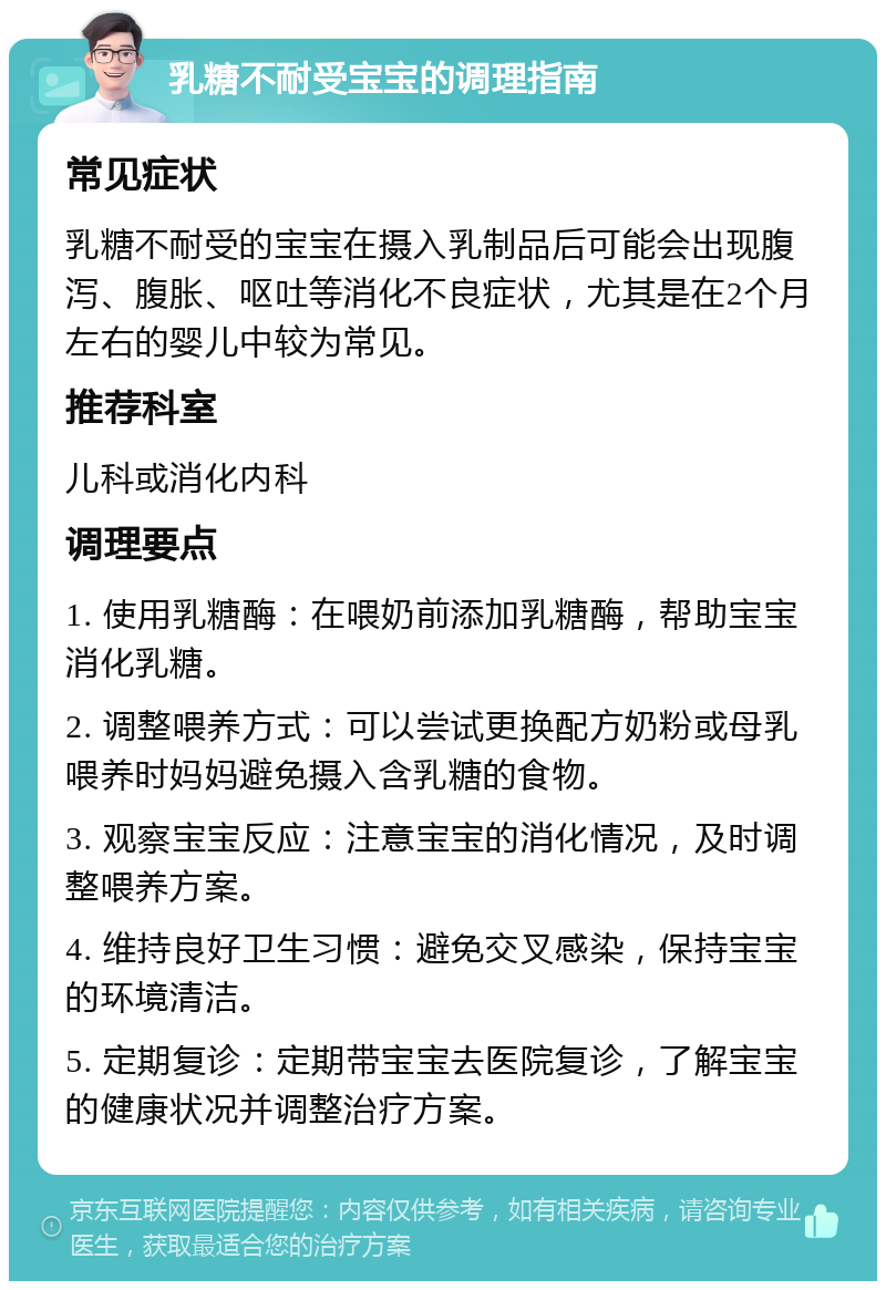 乳糖不耐受宝宝的调理指南 常见症状 乳糖不耐受的宝宝在摄入乳制品后可能会出现腹泻、腹胀、呕吐等消化不良症状，尤其是在2个月左右的婴儿中较为常见。 推荐科室 儿科或消化内科 调理要点 1. 使用乳糖酶：在喂奶前添加乳糖酶，帮助宝宝消化乳糖。 2. 调整喂养方式：可以尝试更换配方奶粉或母乳喂养时妈妈避免摄入含乳糖的食物。 3. 观察宝宝反应：注意宝宝的消化情况，及时调整喂养方案。 4. 维持良好卫生习惯：避免交叉感染，保持宝宝的环境清洁。 5. 定期复诊：定期带宝宝去医院复诊，了解宝宝的健康状况并调整治疗方案。