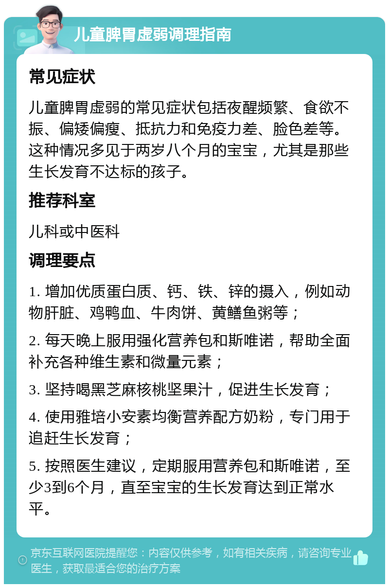 儿童脾胃虚弱调理指南 常见症状 儿童脾胃虚弱的常见症状包括夜醒频繁、食欲不振、偏矮偏瘦、抵抗力和免疫力差、脸色差等。这种情况多见于两岁八个月的宝宝，尤其是那些生长发育不达标的孩子。 推荐科室 儿科或中医科 调理要点 1. 增加优质蛋白质、钙、铁、锌的摄入，例如动物肝脏、鸡鸭血、牛肉饼、黄鳝鱼粥等； 2. 每天晚上服用强化营养包和斯唯诺，帮助全面补充各种维生素和微量元素； 3. 坚持喝黑芝麻核桃坚果汁，促进生长发育； 4. 使用雅培小安素均衡营养配方奶粉，专门用于追赶生长发育； 5. 按照医生建议，定期服用营养包和斯唯诺，至少3到6个月，直至宝宝的生长发育达到正常水平。