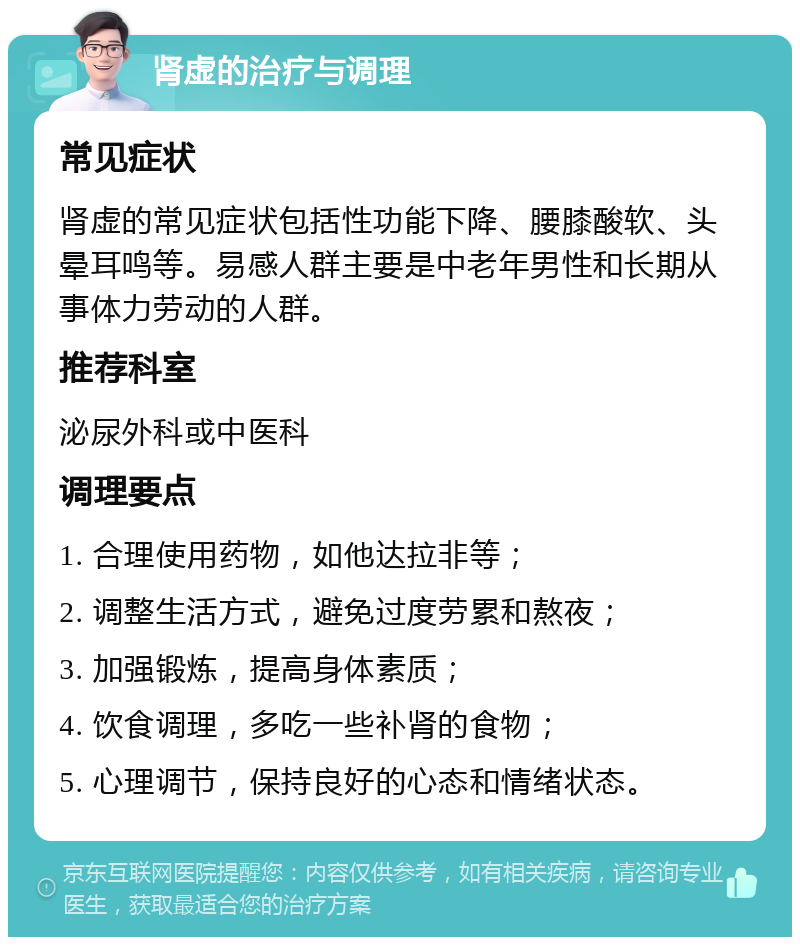 肾虚的治疗与调理 常见症状 肾虚的常见症状包括性功能下降、腰膝酸软、头晕耳鸣等。易感人群主要是中老年男性和长期从事体力劳动的人群。 推荐科室 泌尿外科或中医科 调理要点 1. 合理使用药物，如他达拉非等； 2. 调整生活方式，避免过度劳累和熬夜； 3. 加强锻炼，提高身体素质； 4. 饮食调理，多吃一些补肾的食物； 5. 心理调节，保持良好的心态和情绪状态。