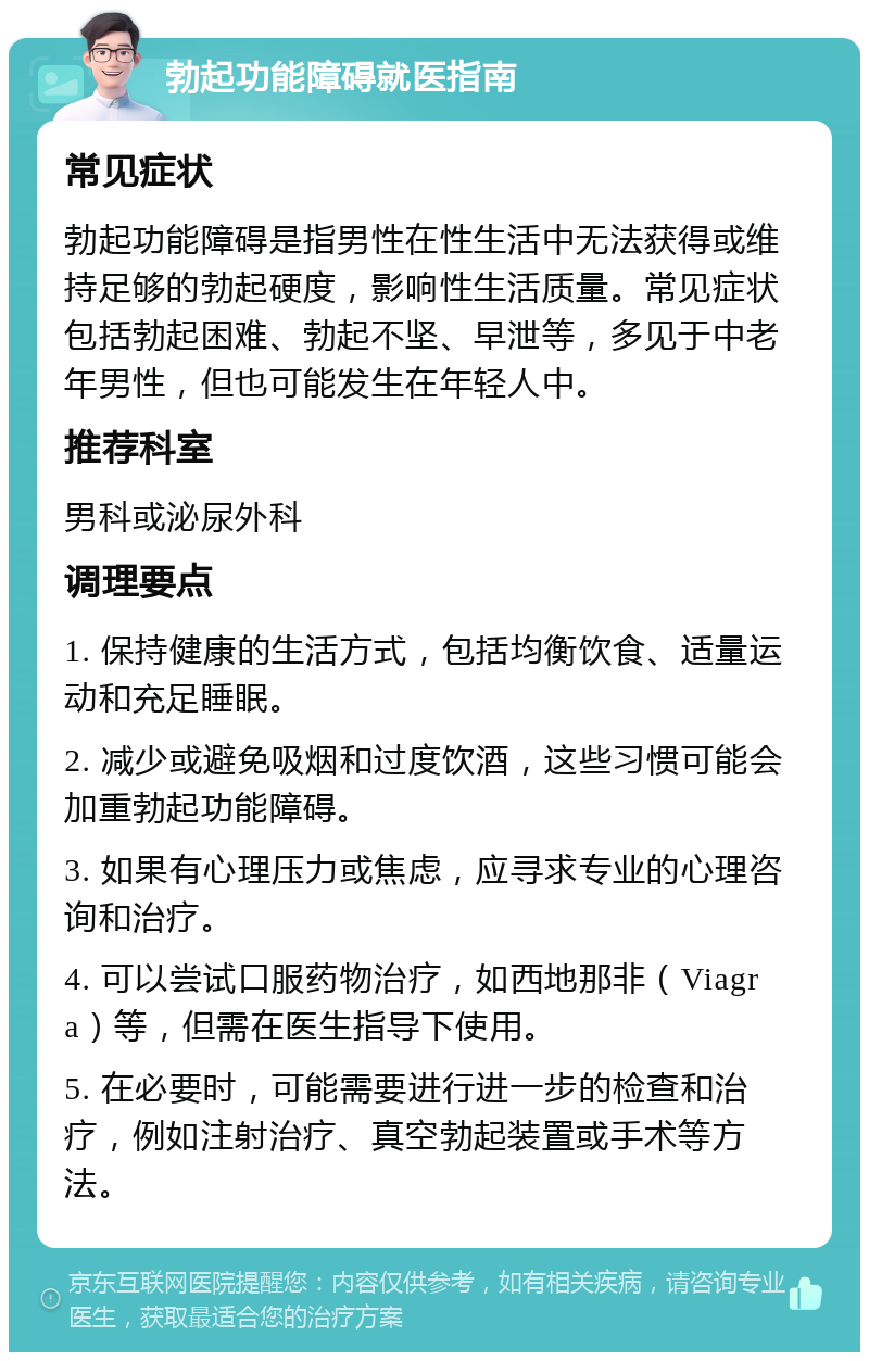 勃起功能障碍就医指南 常见症状 勃起功能障碍是指男性在性生活中无法获得或维持足够的勃起硬度，影响性生活质量。常见症状包括勃起困难、勃起不坚、早泄等，多见于中老年男性，但也可能发生在年轻人中。 推荐科室 男科或泌尿外科 调理要点 1. 保持健康的生活方式，包括均衡饮食、适量运动和充足睡眠。 2. 减少或避免吸烟和过度饮酒，这些习惯可能会加重勃起功能障碍。 3. 如果有心理压力或焦虑，应寻求专业的心理咨询和治疗。 4. 可以尝试口服药物治疗，如西地那非（Viagra）等，但需在医生指导下使用。 5. 在必要时，可能需要进行进一步的检查和治疗，例如注射治疗、真空勃起装置或手术等方法。